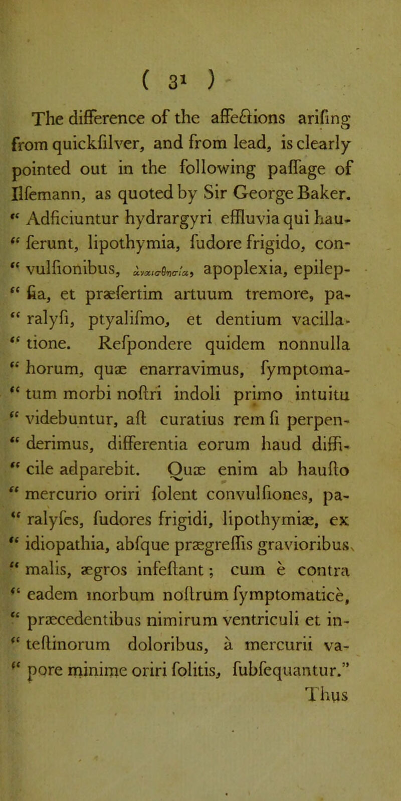 The difference of the affeftions arifmg from quickftlver, and from lead, is clearly- pointed out in the following paffage of Ilfemann, as quoted by Sir George Baker. ** Adficiuntur hydrargyri effluvia qui hau- “ ferunt, lipothymia, fudore frigido, con-  vulfionibus, iya/<7ew«> apoplexia, epilep- “ fia, et praefertim artuum tremore, pa- “ ralyfi, ptyalifmo, et dentium vacilla- “ tione. Refpondere quidem nonnulla “ horum, quae enarravimus, fymptoma-  turn morbi noftri indoli primo intuitu “ videbuntur, aft curatius rem ft perpen- “ derimus, differentia eorum haud diffi- “ cile adparebit. Quae enim ab haufto “ mercurio oriri folent convulfiones, pa- te ralyfes, fudores frigidi, lipothymiae, ex “ idiopathia, abfque praegreffis gravioribus^ “ malis, aegros infeftant; cum e contra <e eadem inorbum noftrum fymptomatice, “ praecedentibus nimirum ventriculi et in- (< teftinorum doloribus, a mercurii va- (c pore minime oriri folitis, fubfequantur.” Thus