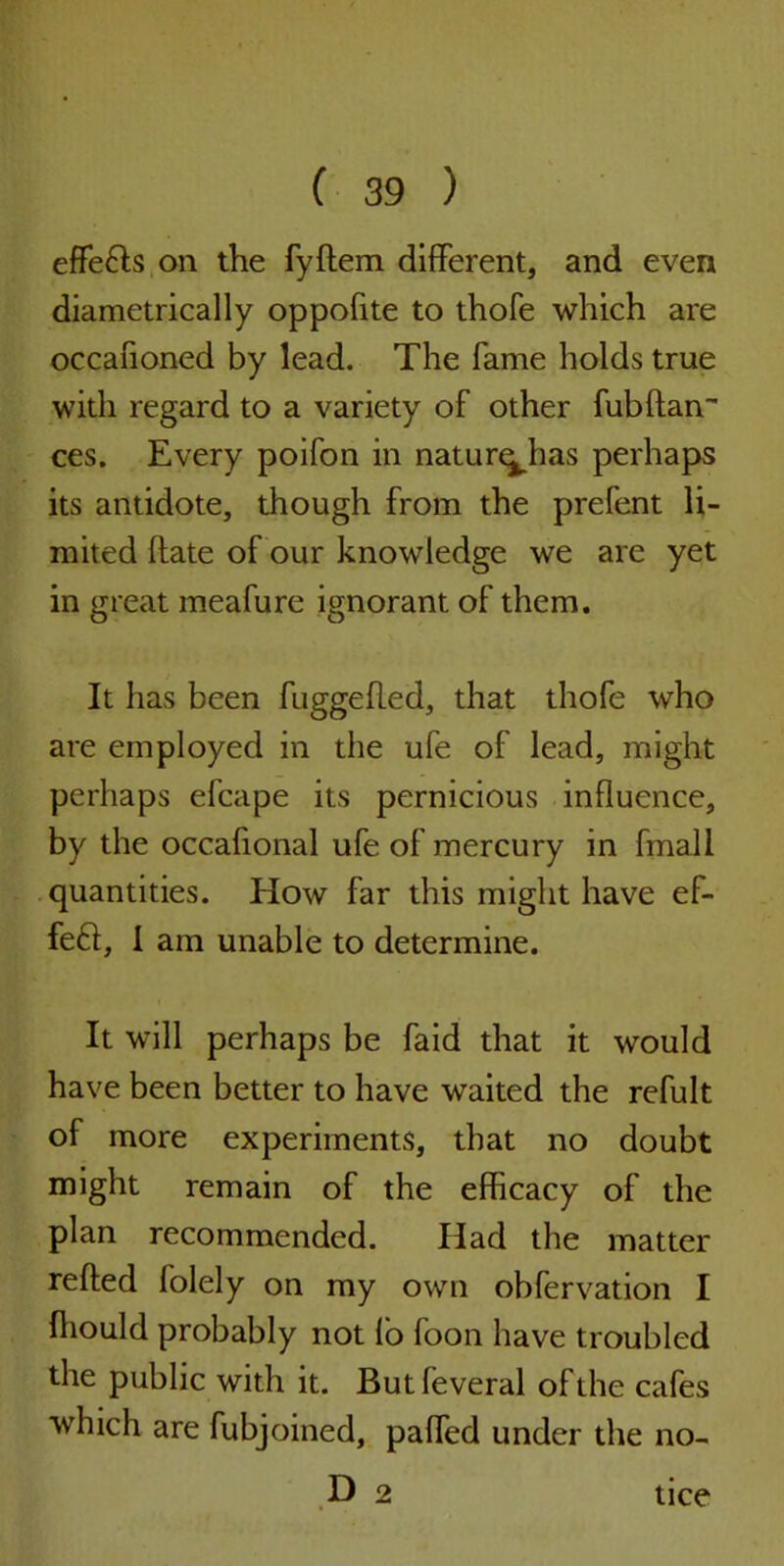 effeHs on the fyftem different, and even diametrically oppofite to thofe which are occafioned by lead. The fame holds true with regard to a variety of other fubftan ces. Every poifon in natur^has perhaps its antidote, though from the prefent li- mited (late of our knowledge we are yet in great meafure ignorant of them. It has been fuggefled, that thofe who are employed in the ufe of lead, might perhaps efcape its pernicious influence, by the occafional ufe of mercury in fmall quantities. How far this might have ef- feft, 1 am unable to determine. It will perhaps be faid that it would have been better to have waited the refult of more experiments, that no doubt might remain of the efficacy of the plan recommended. Had the matter refted folely on my own obfervation I ffiould probably not lo foon have troubled the public with it. Butfeveral of the cafes which are fubjoined, paffied under the no- D 2 tice