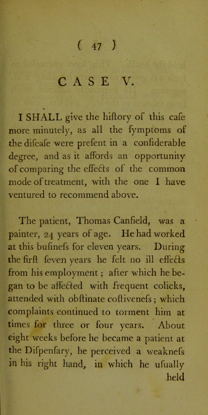 CASE V. I SHALL give the hiftory of this cafe more minutely, as all the fymptoms of the difeafe were prefent in a confiderable degree, and as it affords an opportunity of comparing the effeHs of the common mode of treatment, with the one I have ventured to recommend above. The patient, Thomas Canfield, was a painter, 24 years of age. He had worked at this bufinefs for eleven years. During the fir ft feven years he felt no ill eff'eHs from his employment; after which he be- gan to be affeHed with frequent colicks, attended with obftinate coftivenefs; which complaints continued to torment him at times for three or four years. About eight weeks before he became a patient at the Difpenfary, he perceived a weaknefs in his right hand, in which he ufually held