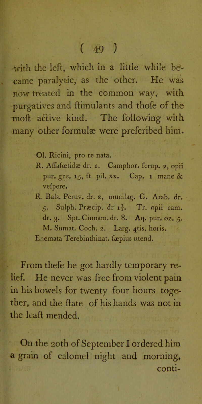 with the left, which in a little while be- came paralytic, as the other. He was now treated in the common way, with purgatives and ftimulants and thofe of the moll; aftive kind. The following with many other formulae were prefcribed him. Ol. Ricini, pro re nata. R. Aflafcetidse dr. 1. Camphor, fcrup. 2, opii pur. grs. 15, ft pil. xx. Cap. 1 mane 8c vefpere. R. Bals. Peruv. dr. 2, mucilag. G. Arab. dr. 5. Sulph. Praecip. dr iy. Tr. opii cam. dr. 3. Spt. Cinnam.dr. 8. Aq. pur. oz. 5. M. Sumat. Coch. 2. Larg. 4tis. hoiis. Enemata Terebinthinat. faepius utend. From thefe he got hardly temporary re- lief. He never was free from violent pain in his bowels for twenty four hours toge- ther, and the Hate of his hands was not in the leafl mended. On the 20th of September I ordered him a grain of calomel night and morning, conti-