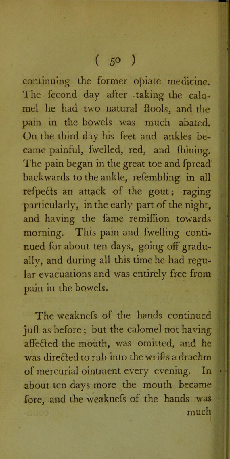 ( 5° ) continuing the former opiate medicine. The fecond day after -taking the calo- mel he had two natural ftools, and the pain in the bowels was much abated. On the third day his feet and ankles be- came painful, fwelled, red, and (hining. The pain began in the great toe and fpread backwards to the ankle, refembling in all refpefls an attack of the gout; raging particularly, in the early part of the night, and having the fame remiffion towards morning. This pain and fwelling conti- nued for about ten days, going off gradu- ally, and during all this time he had regu- lar evacuations and was entirely free from pain in the bowels. The weaknefs of the hands continued juft as before ; but the calomel not having affefted the mouth, was omitted, and he was direfted to rub into the wrifts a drachm of mercurial ointment every evening. In about ten days more the mouth became fore, and the weaknefs of the hands was much