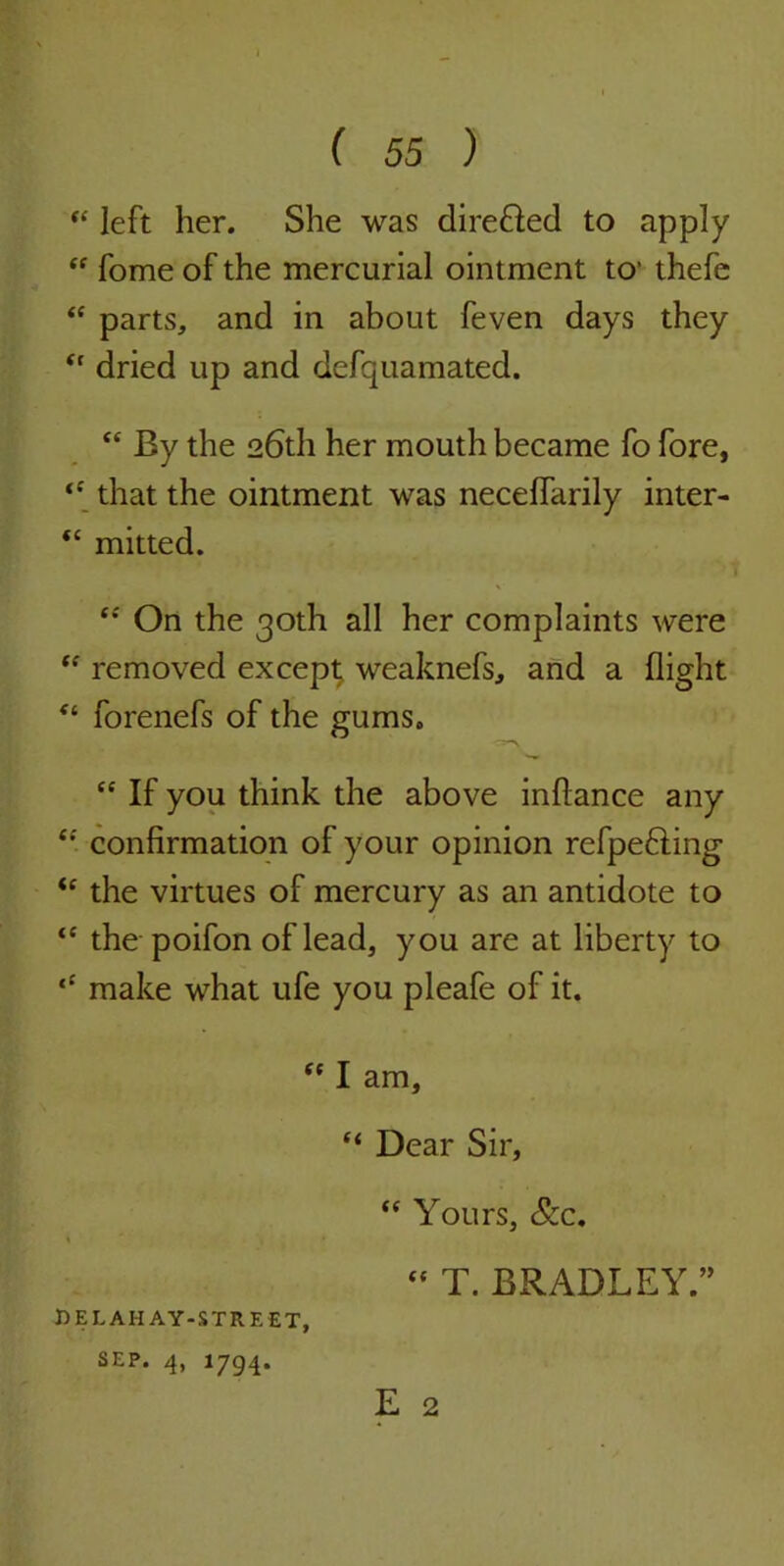 “ left her. She was dire&ed to apply “ fome of the mercurial ointment to1 thefe “ parts, and in about feven days they (l dried up and defquamated. “ By the 26th her mouth became fo fore, that the ointment was necelfarily inter- “ mitted. V “ On the 30th all her complaints were “ removed except weaknefs, and a flight “ forenefs of the gums. cc If you think the above inflance any “ confirmation of your opinion refpefling *e the virtues of mercury as an antidote to “ the poifon of lead, you are at liberty to ‘‘ make what ufe you pleafe of it. “ I am, “ Dear Sir, “ Yours, &c.  T. BRADLEY.” E 2 delahay-street, SEP. 4, 1794.