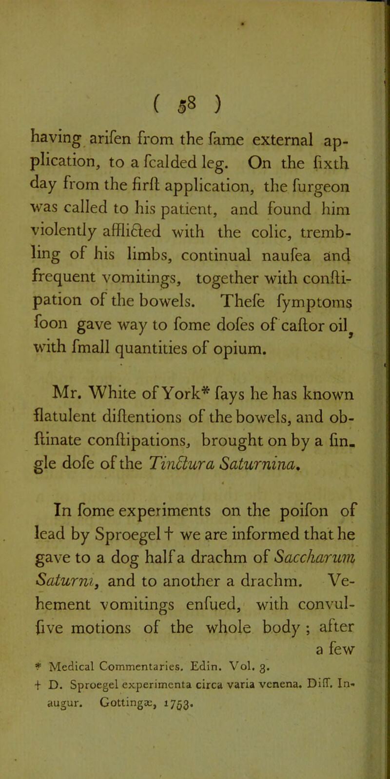 having arifen from the fame external ap- plication, to a fcalded leg. On the fixth day from the firlt application, the furgeon was called to his patient, and found him violently afflifted with the colic, tremb- ling of his limbs, continual naufea and frequent vomitings, together with confti- pation of the bowels. Thefe fymptoms foon gave way to fome dofes of caftor oily with fmall quantities of opium. Mr. White of York* fays he has known flatulent detentions of the bowels, and ob- ftinate conftipations, brought on by a fin. gle dofe of the Tinctura Saturnina. In fome experiments on the poifon of lead by Sproegel + we are informed that he gave to a dog halfa drachm of Saccharum Saturm, and to another a drachm. Ve- hement vomitings enfued, with convul- five motions of the whole body ; after a few * Medical Commentaries. Edin. Vol. 3. + D. Sproegel experimenta circa varia vcnena. DiiT. In- augur. Gottingae, 1753.