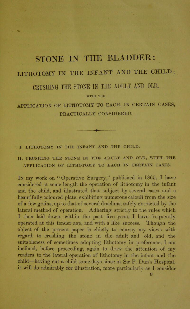 LITHOTOMY IN THE INFANT AND THE CHILD; CRUSnmG THE STONE IN THE ADULT AND OLD, WITH THE APPLICATION OF LITHOTOMY TO EACH, IN CERTAIN CASES, PRACTICALLY CONSIDERED. ■♦■ I. LITHOTOMY IN THE INFANT AND THE CHILD. II. CRUSHING THE STONE IN THE ADULT AND OLD, WITH THE APPLICATION OF LITHOTOMY TO EACH IN CERTAIN CASES. In my work on  Operative Surgery, published iu 1865, I have considered at some length the operation of lithotomy in the infant and the child, and illustrated that subject by several cases, and a beautifully coloured plate, exhibiting numerous calculi from the size of a few grains, up to that of several drachms, safely extracted by the lateral method of operation. Adhering strictly to the rules which I then laid down, within the past five years I have frequently operated at this tender age, and with a like success. Though the object of the present paper is chiefly to convey my views with regard to crushing the stone in the adult and old, and the suitableness of sometimes adopting lithotomy in preference, I am inclined, before proceeding, again to draw tiie attention of my readers to the lateral operation of lithotomy in the infant and the child—having cut a child some days since in Sir P. Dun's Hospital, it will do admirably for illustration, more particularly as I consider B