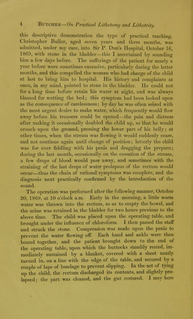 this descriptive demonstration the type of practical teaching. Cliristopher Buller, aged seven years and three months, was admitted, under my care, into Sir P. Dun's Hosi)ital, October 16, 1869, with stone in the bladder—this I ascertained by sounding him a few days before. The sufferings of the patient for nearly a year before were sometimes excessive, particularly during the latter months, and this compelled the woman who had charge of the child at last to bring him to hospital. His history and complaints at once, in my mind, pointed to stone in the bladder. He could not for a long time before retain his water at night, and was always blamed for wetting the bed; this symptom had been looked upon as the consequence of carelessness; by day he was often seized with the most urgent desire to make water, which frequently would flow away before his trousers could be opened—the pain and distress after making it occasionally doubled the child up, so that he would crouch upon the ground, pressing the loAver part of his belly; at other times, when the stream was flowing it would suddenly cease, and not continue again until change of position; latterly the child was for ever fiddling with his penis and dragging the prepuce; during the last month, occasionally on the cessation of the stream, a few drops of blood would pass away, and sometimes with the straining of the last drops of water prolapsus of the rectum Avould occur—thus the chain of rational symptoms was complete, and the diagnosis next practically confirmed by the introduction of the sound. The operation was performed after the following manner, October 20, 1869, at 10 o'clock a.m. Early in the morning, a little warm water was thrown into the rectum, so as to empty the boAvel, and the urine was retained in the bladder for two hours previous to the above time. The child was placed upon the operating table, and brought under the influence of chloroform. 1 then passed the staff and struck the stone. Compression was made upon the penis to prevent the water flowing off. Each hand and ankle were then bound together, and the patient brought down to the end of the operating table, upon which the buttocks steadily rested, im- mediately sustained by a blanket, covered with a sheet neatly turned in, on a line with the edge of the table, and secured by a couple of laps of bandage to prevent slipping. In the act of tying up the child, the rectum discharged its contents, and slightly pro- lapsed ; the part was cleaned, and the gut restored. I may here