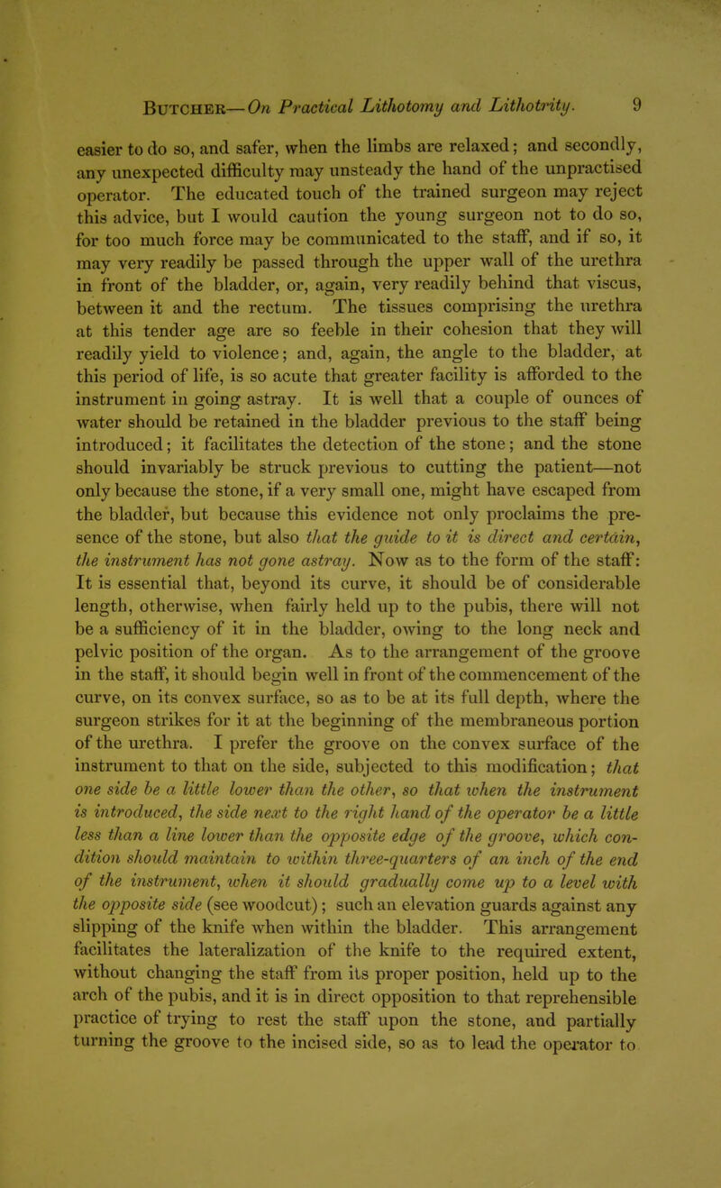 easier to do so, and safer, when the limbs are relaxed; and secondly, any unexpected difficulty may unsteady the hand of the unpractised operator. The educated touch of the trained surgeon may reject this advice, but I would caution the young surgeon not to do so, for too much force may be communicated to the staff, and if so, it may very readily be passed through the upper wall of the urethra in front of the bladder, or, again, very readily behind that viscus, between it and the rectum. The tissues comprising the urethra at this tender age are so feeble in their cohesion that they will readily yield to violence; and, again, the angle to the bladder, at this period of life, is so acute that greater facility is afforded to the instrument in going astray. It is well that a couple of ounces of water should be retained in the bladder previous to the staff being introduced; it facilitates the detection of the stone; and the stone should invariably be struck previous to cutting the patient—not only because the stone, if a very small one, might have escaped from the bladder, but because this evidence not only proclaims the pre- sence of the stone, but also that the guide to it is direct and certain, the instrument has not gone astray. Now as to the form of the staff: It is essential that, beyond its curve, it should be of considerable length, otherwise, when fairly held up to the pubis, there will not be a sufficiency of it in the bladder, owing to the long neck and pelvic position of the organ. As to the arrangement of the groove in the staff, it should begin well in front of the commencement of the curve, on its convex surface, so as to be at its full depth, where the surgeon strikes for it at the beginning of the membraneous portion of the urethra. I prefer the groove on the convex surface of the instrument to that on the side, subjected to this modification; that one side be a little lower than the other, so that ivhen the instrument is introduced, the side next to the right hand of the operator be a little less than a line loioer than the opposite edge of the groove, which con- dition shoidd maintain to within three-quarters of an inch of the end of the instrument, lohen it should gradually come up to a level with the opposite side (see woodcut); such an elevation guards against any slipping of the knife when within the bladder. This arrangement facilitates the lateralization of the knife to the required extent, without changing the staff from its proper position, held up to the arch of the pubis, and it is in direct opposition to that reprehensible practice of trying to rest the staff upon the stone, and partially turning the groove to the incised side, so as to lead the opei'ator to