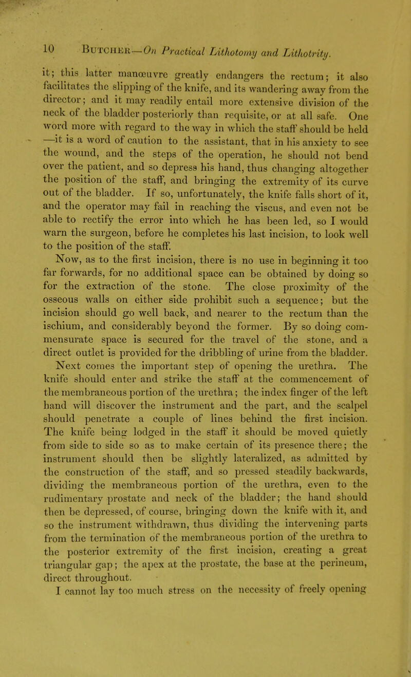 It; this latter manoeuvre greatly endangers the rectum; it also facilitates the slipping of the knife, and its wandering away from the director; and it may readily entail more extensive division of the neck of the bladder posteriorly than requisite, or at all safe. One word more with regard to the way in which the staff should be held —it is a word of caution to the assistant, that in his anxiety to see the wound, and the steps of the operation, he should not bend over the patient, and so depress his hand, thus changing altogether the position of the staff, and bringing the extremity of its curve out of the bladder. If so, unfortunately, the knife falls short of it, and the operator may fail in reaching the viscus, and even not be able to rectify the error into which he has been led, so I would warn the surgeon, before he completes his last incision, to look well to the position of the staff. Now, as to the first incision, there is no use in beginning it too far forwards, for no additional space can be obtained by doing so for the extraction of the stone. The close proximity of the osseous walls on either side prohibit such a sequence; but the incision should go well back, and nearer to the rectum than the ischium, and considerably beyond the former. By so doing com- mensurate space is secured for the travel of the stone, and a direct outlet is provided for the dribbling of urine from the bladder. Next comes the important step of opening the urethra. The knife should enter and strike the staff at the commencement of the membraneous portion of the urethra; the index finger of the left hand will discover the instrument and the part, and the scalpel should penetrate a couple of lines behind the first incision. The knife being lodged in the staff it should be moved quietly from side to side so as to make certain of its presence there; the instrument should then be slightly lateralized, as admitted by the construction of the staff, and so pressed steadily backwards, dividing the membraneous portion of the urethra, even to the rudimentary prostate and neck of the bladder; the hand should then be depressed, of course, bringing doAvn the knife with it, and so the instrument withdrawn, thus dividing the intervening parts from the termination of the membraneous portion of the urethra to the posterior extremity of the first incision, creating a great triangular gap; the apex at the prostate, the base at the perineum, direct throughout. I cannot lay too much stress on the necessity of freely opening