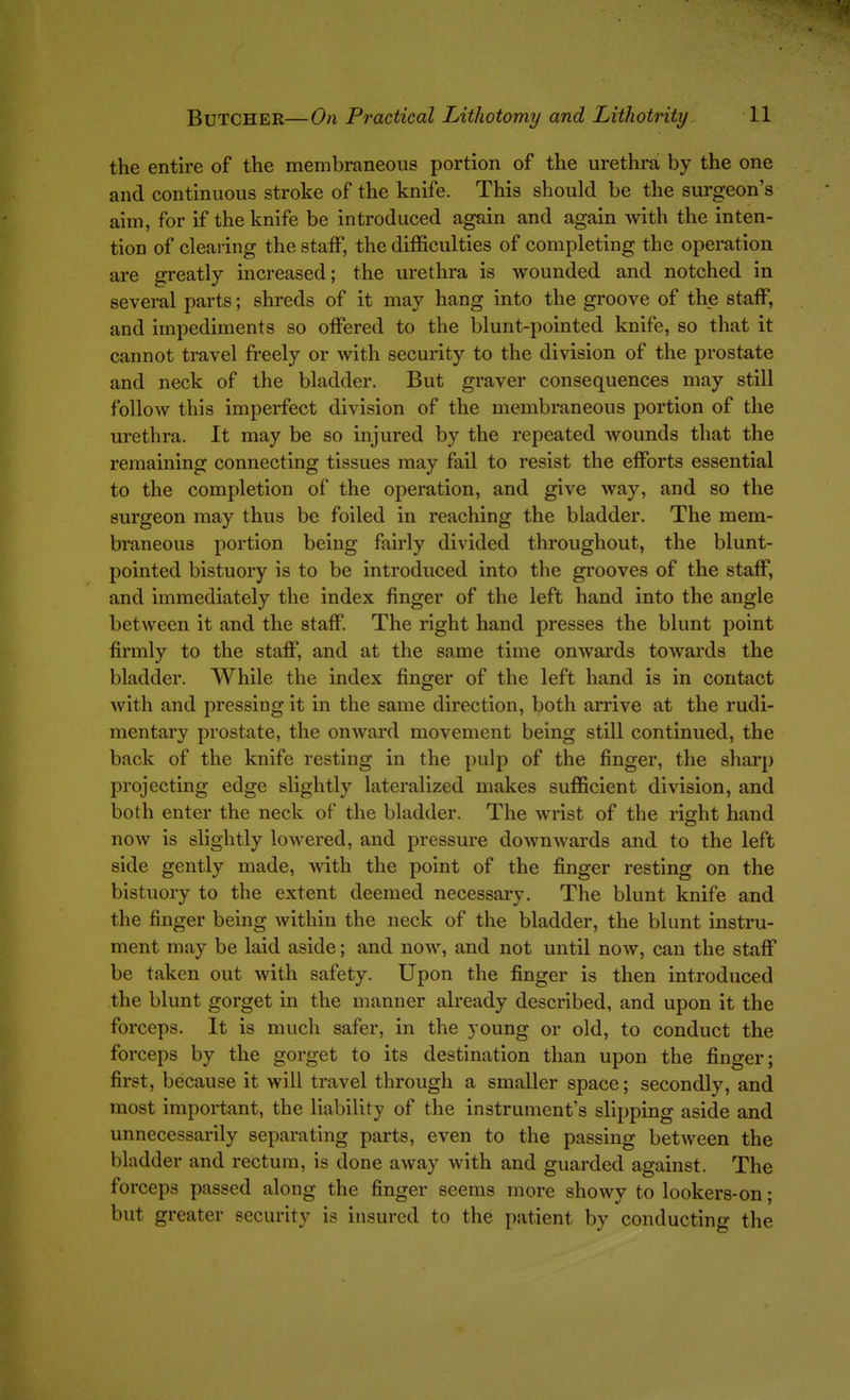 the entire of the membraneous portion of the urethra by the one and continuous stroke of the knife. This should be the surgeon's aim, for if the knife be introduced again and again Avith the inten- tion of clearing the staff, the difficulties of completing the operation are greatly increased; the urethra is wounded and notched in several parts; shreds of it may hang into the groove of the staff, and impediments so offered to the blunt-pointed knife, so that it cannot travel fi'eely or with security to the division of the prostate and neck of the bladder. But graver consequences may still follow this imperfect division of the membraneous portion of the urethra. It may be so injured by the repeated wounds that the remaining connecting tissues may fail to resist the efforts essential to the completion of the operation, and give way, and so the surgeon may thus be foiled in reaching the bladder. The mem- braneous portion being fairly divided throughout, the blunt- pointed bistuory is to be introduced into the grooves of the staff, and immediately the index finger of the left hand into the angle between it and the staff. The right hand presses the blunt point firmly to the staff, and at the same time onwards towards the bladder. While the index finger of the left hand is in contact Avith and pressing it in the same direction, both arrive at the rudi- mentary prostate, the onward movement being still continued, the back of the knife resting in the pulp of the finger, the sharp projecting edge slightly lateralized makes sufficient division, and both enter the neck of the bladder. The wrist of the right hand now is slightly lowered, and pressure downwards and to the left side gently made, with the point of the finger resting on the bistuory to the extent deemed necessary. The blunt knife and the finger being within the neck of the bladder, the blunt instru- ment may be laid aside; and now, and not until now, can the staff be taken out with safety. Upon the finger is then introduced the blunt gorget in the manner already described, and upon it the forceps. It is much safer, in the young or old, to conduct the forceps by the gorget to its destination than upon the finger; first, because it will travel through a smaller space; secondly, and most important, the liability of the instrument's slipping aside and unnecessarily separating parts, even to the passing between the bladder and rectum, is done away with and guarded against. The forceps passed along the finger seems more showy to lookers-on; but greater security is insured to the patient by conducting the