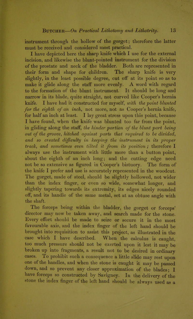 instrument through the hollow of the gorget; therefore the latter must be received and considered most practical. I have depicted here the sharp knife which I use for the external incision, and likewise the blunt-pointed instrument for the division of the prostate and neck of the bladder. Both are represented in their form and shape for children. The sharp knife is very slightly, in the least possible degree, cut olF at its point so as to make it glide along the staff more evenly. A word with regard to the formation of the blunt instrument. It should be long and narrow in its blade, quite straight, not curved like Cooper's hernia knife. I have had it constructed for myself, with the point blunted for the eighth of an inch, not more, not as Cooper's hernia knife, for half an inch at least. I lay great stress upon this point, because I have found, when the knife Avas blunted too far from the point, in gliding along the staff, the hinder portion of the blunt part being out of the groove, hitched against parts that required to be divided, and so created difficulty in keeping the instrument in its projyer track, and sometimes even tilted it from its position ; therefore I always use the instrument with little more than a button point, about the eighth of an inch long; and the cutting edge need not be so extensive as figured in Cooper's bistuory. The form of the knife I prefer and use is accurately represented in the woodcut. The gorget, made of steel, should be slightly hollowed, not Avider than the index finger, or even so wide, somewhat longer, and slightly tapering towards its extremity, its edges nicely rounded off, and its handle of the same metal, set at an obtuse angle with the shaft. The forceps being Avithin the bladder, the gorget or forceps' director may now be taken away, and search made for the stone. Every effort should be made to seize or secure it in the most favourable axis, and the index finger of the left hand should be brought into requisition to assist this project, as illustrated in the case which I have described. When the calculus is caught, too much pressure should not be exerted upon it lest it may be broken up into fragments, a result not to be desired in ordinary cases. To prohibit such a consequence a little slide may rest upon one of the handles, and when the stone is caught it may be passed down, and so prevent any closer approximation of the blades; I have forceps so constructed by Savigney. In the delivery of the stone the index finger of the left hand should be always used as a