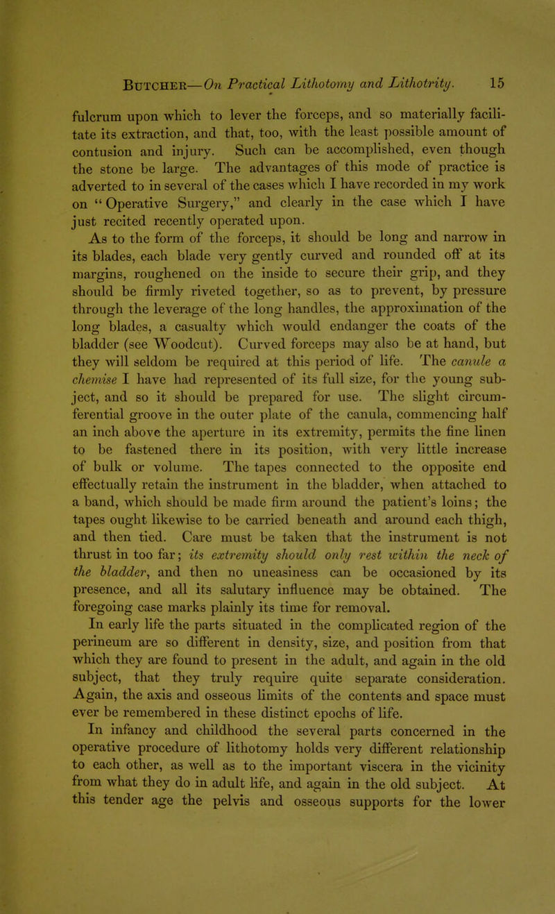 fulcrum upon which to lever the forceps, and so materially facili- tate its extraction, and that, too, with the least ])0S3ible amount of contusion and injury. Such can be accomplished, even though the stone be large. The advantages of this mode of practice is adverted to in several of the cases which I have recorded in my work on  Operative Surgery, and clearly in the case which I have just recited recently operated upon. As to the form of the forceps, it should be long and narrow in its blades, each blade very gently curved and rounded off at its margins, roughened on the inside to secure their grip, and they should be firmly riveted together, so as to prevent, by pressure through the leverage of the long handles, the approximation of the long blades, a casualty which would endanger the coats of the bladder (see Woodcut). Curved forceps may also be at hand, but they will seldom be required at this period of life. The canule a chemise I have had represented of its full size, for the young sub- ject, and 80 it should be prepared for use. The slight circum- ferential groove in the outer plate of the canula, commencing half an inch above the aperture in its extremity, permits the fine linen to be fastened there in its position, Avith very little increase of bulk or volume. The tapes connected to the opposite end effectually retain the instrument in the bladder, when attached to a band, which should be made firm around the patient's loins; the tapes ought likewise to be carried beneath and around each thigh, and then tied. Care must be taken that the instrument is not thrust in too far; its extremity should only rest within the neck of the bladder, and then no uneasiness can be occasioned by its presence, and all its salutary influence may be obtained. The foregoing case marks plainly its time for removal. In early life the parts situated in the complicated region of the perineum are so different in density, size, and position from that which they are found to present in the adult, and again in the old subject, that they truly require quite separate consideration. Again, the axis and osseous limits of the contents and space must ever be remembered in these distinct epochs of life. In infancy and childhood the several parts concerned in the operative procedure of lithotomy holds very different relationship to each other, as well as to the important viscera in the vicinity from what they do in adult life, and again in the old subject. At this tender age the pelvis and osseous supports for the lower