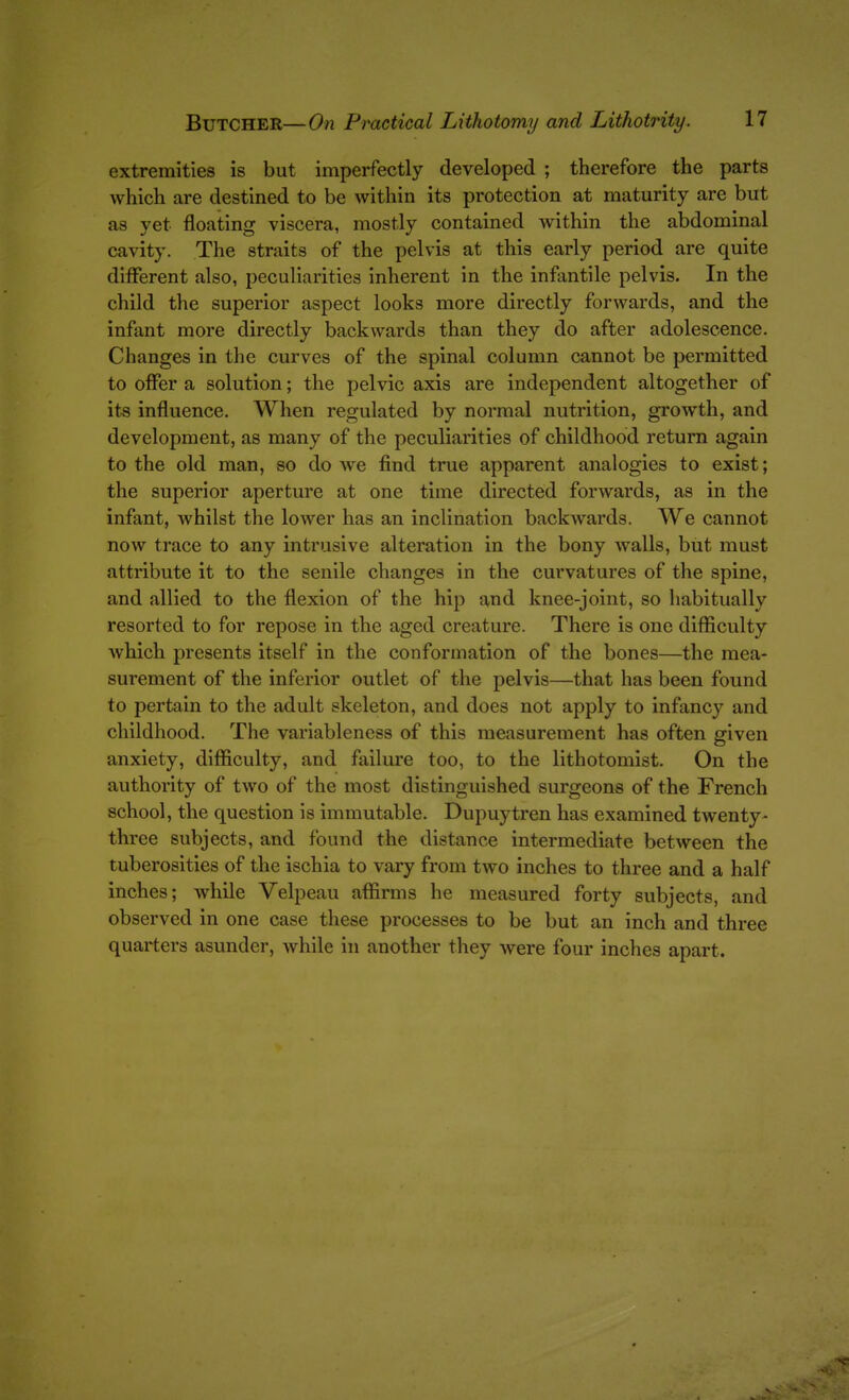 extremities is but imperfectly developed ; therefore the parts which are destined to be within its protection at maturity are but as yet floating viscera, mostly contained within the abdominal cavity. The straits of the pelvis at this early period are quite different also, peculiarities inherent in the infantile pelvis. In the child the superior aspect looks more directly forwards, and the infant more directly backwards than they do after adolescence. Changes in the curves of the spinal column cannot be permitted to offer a solution; the pelvic axis are independent altogether of its influence. When regulated by normal nutrition, growth, and development, as many of the peculiarities of childhood return again to the old man, so do we find true apparent analogies to exist; the superior aperture at one time directed forwards, as in the infant, whilst the lower has an inclination back^vards. We cannot now trace to any intrusive alteration in the bony walls, but must attribute it to the senile changes in the curvatures of the spine, and allied to the flexion of the hip and knee-joint, so habitually resorted to for repose in the aged creature. There is one difficulty which presents itself in the conformation of the bones—the mea- surement of the inferior outlet of the pelvis—that has been found to pertain to the adult skeleton, and does not apply to infancy and childhood. The variableness of this measurement has often given anxiety, difficulty, and failure too, to the lithotomist. On the authority of two of the most distinguished surgeons of the French school, the question is immutable. Dupuytren has examined twenty- three subjects, and found the distance intermediate between the tuberosities of the ischia to vary from two inches to three and a half inches; while Velpeau affirms he measured forty subjects, and observed in one case these processes to be but an inch and three quarters asunder, while in another they were four inches apart.