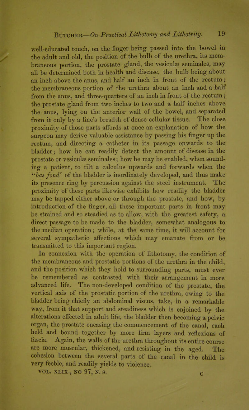 well-educated touch, on the finger being passed into the bowel in the adult and old, the position of the bulb of the urethra, its mem- braneous portion, the prostate gland, the vesiculaa seminales, may- all be determined both in health and disease, the bulb being about an inch above the anus, and half an inch in front of the rectum; the membraneous portion of the urethra about an inch and a half from the anus, and three-quarters of an inch in front of the rectum; the prostate gland from two inches to two and a half inches above the anus, lying on the anterior wall of the bowel, and separated from it only by a line's breadth of dense cellular tissue. The close proximity of those parts affords at once an explanation of how the surgeon may derive valuable assistance by passing his finger up the rectum, and directing a catheter in its passage onwards to the bladder; how he can readily detect the amount of disease in the prostate or vesiculae seminales; how he may be enabled, when sound- ing a patient, to tilt a calculus upwards and forwards when the Jas/ond of the bladder is inordinately developed, and thus make its presence ring by percussion against the steel instrument. The proximity of these parts likewise exhibits how readily the bladder may be tapped either above or through the prostate, and how, by introduction of the finger, all these important parts in front may be strained and so steadied as to allow, with the greatest safety, a direct passage to be made to the bladder, somewhat analogous to the median operation; while, at the same time, it will account for several sympathetic affections which may emanate from or be transmitted to this important region. In connexion with the operation of lithotomy, the condition of the membraneous and prostatic portions of the urethra in the child, and the position which they hold to surrounding parts, must ever be remembered as contrasted with their arrangement in more advanced life. The non-developed condition of the prostate, the vertical axis of the prostatic portion of the urethra, owing to the bladder being chiefly an abdominal viscus, take, in a remarkable way, from it that support aud steadiness which is enjoined by the alterations effected in adult life, the bladder then becoming a pelvic organ, the prostate encasing the commencement of the canal, each held and bound together by more firm layers and reflexions of fascia. Again, the walls of the urethra throughout its entire course are more muscular, thickened, and resisting in the aged. The cohesion between the several parts of the canal in the child is very feeble, and readily yields to violence. VOL. XLIX., NO 97, N. S. C