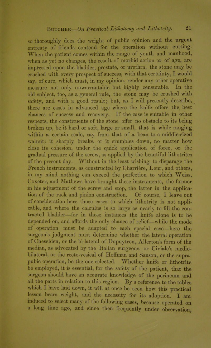 so thoroughly docs the weight of public opinion and the urgent entreaty of friends contend for the operation without cutting. When the patient comes within the range of youth and manhood, when as yet no changes, the result of morbid action or of age, are impressed upon the bladder, prostate, or urethra, the stone may be crushed with every prospect of success, with that certainty, I would say, of cure, which must, in my opinion, render any other operative measure not only unwarrantable but highly censurable. In the old subject, too, as a general rule, the stone may be crushed with safety, and with a good result; but, as I will presently describe, there are cases in advanced age Avhere the knife offers the best chances of success and recovery. If the case is suitable in other respects, the constituents of the stone offer no obstacle to its being broken up, be it hard or soft, large or small, that is while ranging within a certain scale, say from that of a bean to a middle-sized Avalnut; it sharply breaks, or it crumbles down, no matter how close its cohesion, under the quick application of force, or the gradual pressure of the screw, as applied by the beautiful lithotrites of the present day. Without in the least wishing to disparage the French instruments, as constructed by Charriere, Leur, and others, in my mind nothing can exceed the perfection to which Weiss, Coxeter, and Mathews have brought these instruments, the former in his adjustment of the screw and stop, the latter in the applica- tion of the rack and pinion construction. Of course, I leave out of consideration here those cases to which lithotrity is not appli- cable, and where the calculus is so large as nearly to fill the con- tracted bladder—for in those instances the knife alone is to be depended on, and affords the only chance of relief—while the mode of operation must be adapted to each special case—here the surgeon's judgment must determine whether the lateral operation of Cheselden, or the bi-lateral of Dupuytren, Allerton's form of the median, as advocated by the Italian surgeons, or Civiale's medio- bilateral, or the recto-vesical of Hoffman and Sanson, or the supra- pubic operation, be the one selected. Whether knife or lithotrite be employed, it is essential, for the safety of the patient, that the surgeon should have an accurate knowledge of the perineum and all the parts in relation to this region. By a reference to the tables which I have laid down, it will at once be seen how this practical lesson bears weight, and the necessity for its adoption. I am induced to select many of the following cases, because operated on a long time ago, and since then frequently under observation,