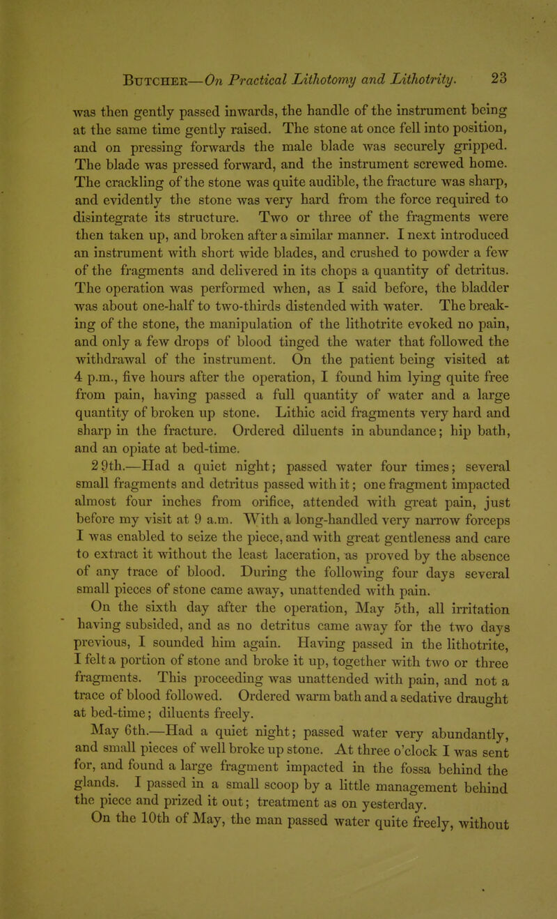 was then gently passed inwards, the handle of the instrument being at the same time gently raised. The stone at once fell into position, and on pressing forwards the male blade was securely gripped. The blade was pressed forward, and the instrument screwed home. The crackling of the stone was quite audible, the fracture was sharp, and evidently the stone was very hard from the force required to disintegrate its structure. Two or three of the fragments were then taken up, and broken after a similar manner. I next introduced an instrument with short wide blades, and crushed to powder a few of the fragments and delivered in its chops a quantity of detritus. The operation was performed when, as I said before, the bladder was about one-half to two-thirds distended with water. The break- ing of the stone, the manipulation of the lithotrite evoked no pain, and only a few drops of blood tinged the water that followed the withdrawal of the instrument. On the patient being visited at 4 p.m., five hours after the operation, I found him lying quite free from pain, having passed a full quantity of water and a large quantity of broken up stone. Lithic acid fragments very hard and sharp in the fracture. Ordered diluents in abundance; hip bath, and an opiate at bed-time. 2 9th.—Had a quiet night; passed water four times; several small fragments and detritus passed with it; one fragment impacted almost four inches from orifice, attended with great pain, just before my visit at 9 a.m. With a long-handled very narrow forceps I was enabled to seize the piece, and with great gentleness and care to extract it without the least laceration, as proved by the absence of any trace of blood. During the following four days several small pieces of stone came away, unattended with pain. On the sixth day after the operation. May 5th, all irritation having subsided, and as no detritus came away for the two days previous, I sounded him again. Having passed in the lithotrite, I felt a portion of stone and broke it up, together with two or three fragments. This proceeding was unattended with pain, and not a trace of blood followed. Ordered warm bath and a sedative draught at bed-time; diluents freely. May 6th.—Had a quiet night; passed water very abundantly, and small pieces of well broke up stone. At three o'clock I was sent for, and found a large fragment impacted in the fossa behind the glands. I passed in a small scoop by a little management behind the piece and prized it out; treatment as on yesterday. On the 10th of May, the man passed water quite freely, without