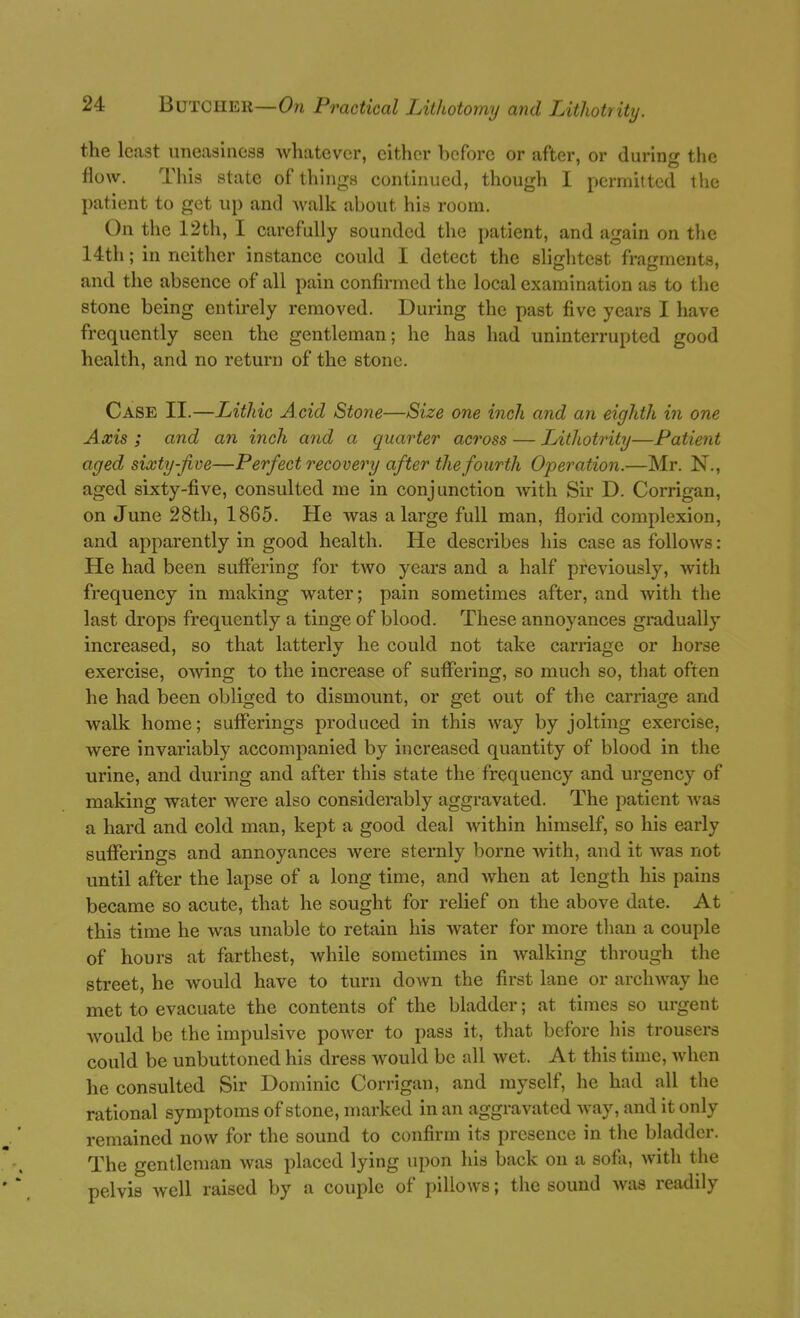 the least uneashicsa whatever, either before or after, or during the flow. This state of things continued, though I permitted the patient to get up and walk about his room. On the 12th, I carefully sounded the patient, and again on the 14th; in neither instance could I detect the slightest fragments, and the absence of all pain confirmed the local examination as to the stone being entirely removed. During the past five years I have frequently seen the gentleman; he has had uninterrupted good health, and no return of the stone. Case II.—Lithic Acid Stone—Size one inch and an eighth in one Ams ; and an inch and a quarter across — Lithotrity—Patient aged sixty-Jive—Perfect recovery after the fourth Operation.—Mr. N., aged sixty-five, consulted me in conjunction with Sir D. Corrigan, on June 28th, 1865. He was a large full man, florid complexion, and apparently in good health. He describes his case as follows: He had been suffering for two years and a half previously, with frequency in making water; pain sometimes after, and with the last drops frequently a tinge of blood. These annoyances gradually increased, so that latterly he could not take carriage or horse exercise, owing to the increase of suffering, so much so, that often he had been obliged to dismount, or get out of the carriage and walk home; sufferings produced in this way by jolting exercise, were invariably accompanied by increased quantity of blood in the urine, and during and after this state the frequency and urgency of making water were also considerably aggravated. The patient Avas a hard and cold man, kept a good deal within himself, so his early sufferings and annoyances Avere sternly borne with, and it was not until after the lapse of a long time, and when at length his pains became so acute, that he sought for relief on the above date. At this time he was unable to retain his water for more tlian a couple of hours at farthest, while sometimes in walking through the street, he would have to turn down the first lane or archway he met to evacuate the contents of the bladder; at times so urgent Avould be the impulsive power to pass it, that before his trousers could be unbuttoned his dress would be all wet. At this time, when he consulted Sir Dominic Corrigan, and myself, he had all the rational symptoms of stone, marked in an aggravated way, and it only remained now for the sound to confirm its presence in the bladder. The gentleman was placed lying upon his back on a sofa, with the pelvis well raised by a couple of pillows; the sound was readily