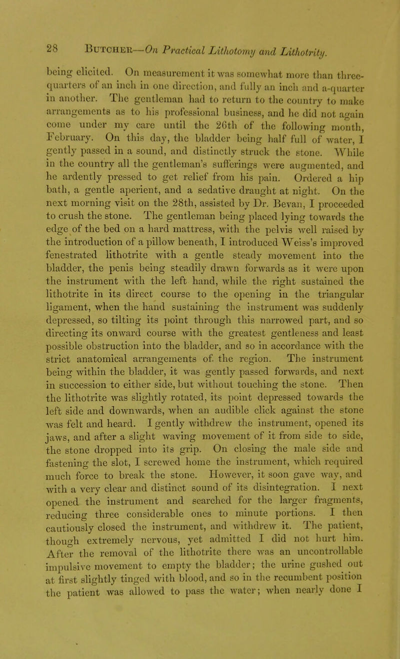 being elicited. On measurement it was somewliat more than three- quarters of an inch in one direction, and fully an inch and a-quarter in another. The gentleman had to return to the country to make arrangements as to his professional business, and lie did not again come under my care until the 2Gth of the following month, February. On this day, the bladder being half full of water, I gently passed in a sound, and distinctly struck the stone. While in the country all the gentleman's sufferings were augmented, and he ardently pressed to get relief from his pain. Ordered a hip bath, a gentle aperient, and a sedative draught at night. On the next morning visit on the 28th, assisted by Dr. Bevan, I proceeded to crush the stone. The gentleman being placed lying towards the edge of the bed on a hard mattress, with the pelvis well raised by the introduction of a pillow beneath, I introduced Weiss's improved fenestrated lithotrite with a gentle steady movement into the bladder, the penis being steadily drawn forwards as it were upon the instrument with the left hand, while the right sustained the lithotrite in its direct course to the opening in the triangular ligament, when the hand sustaining the instrument was suddenly depressed, so tilting its point through this narrowed part, and so directing its onward course with the greatest gentleness and least possible obstruction into the bladder, and so in accordance with the strict anatomical arrangements of. the region. The instrument being within the bladder, it was gently passed forwards, and next in succession to either side, but without touching the stone. Then the lithotrite was slightly rotated, its point depressed towards the left side and dowuAvards, when an audible click against the stone was felt and heard. I gently withdrew the instrument, opened its jaws, and after a slight waving movement of it from side to side, the stone dropped into its grip. On closing the male side and fastening the slot, I screwed home the instrument, which required much force to break the stone. However, it soon gave Avay, and with a very clear and distinct sound of its disintegration. 1 next opened the instrument and searched for the larger fragments, reducing three considerable ones to minute portions. I then cautiously closed the instrument, and withdrew it. The patient, though extremely nervous, yet admitted I did not hurt him. After the removal of the lithotrite there was an uncontrollable impulsive movement to empty the bladder; the urine gushed out at first slightly tinged with blood, and so in tlie recumbent position the patient was allowed to pass the water; when nearly done I