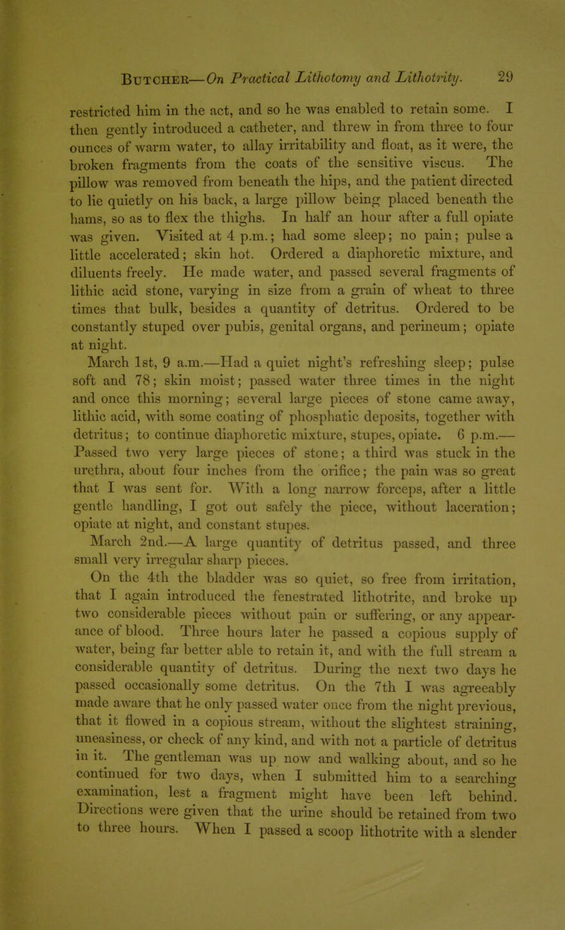 restricted him in the act, and so he was enabled to retain some. I then gently introduced a catheter, and threw in from three to four ounces of warm water, to allay u-ritability and float, as it were, the broken fragments from the coats of the sensitive viscus. The pillow was removed from beneath the hips, and the patient directed to lie quietly on his back, a large pilloAV being placed beneath the hams, so as to flex the thighs. In half an hour after a full opiate Avas given. Visited at 4 p.m.; had some sleep; no pain; pulse a little accelerated; skin hot. Ordered a diaphoretic mixture, and diluents freely. He made water, and passed several fragments of lithic acid stone, varying in size from a grain of wheat to three times that bulk, besides a quantity of detritus. Ordered to be constantly stuped over pubis, genital organs, and perineum; opiate at night. March 1st, 9 a.m.—Had a quiet night's refreshing sleep; pulse soft and 78; skin moist; passed water three times in the night and once this morning; several large pieces of stone came away, lithic acid, with some coating of phosphatic deposits, together with detritus; to continue diaphoretic mixture, stupes,opiate. 6 p.m.— Passed two very large pieces of stone; a third was stuck in the urethra, about four inches from the orifice; the pain was so great that I was sent for. With a long narrow forceps, after a little gentle handling, I got out safely the piece, without laceration; opiate at night, and constant stupes. March 2nd.—A large quantity of detritus passed, and three small very irregular sharp pieces. On the 4th the bladder was so quiet, so free from irritation, that I again introduced the fenestrated lithotrite, and broke up two considerable pieces without pain or suiFering, or any appear- ance of blood. Three hours later he passed a copious supply of water, being far better able to retain it, and with the full stream a considerable quantity of detritus. During the next two days he passed occasionally some detritus. On the 7th I was agreeably made aware that he only passed water once from the night previous, that it flowed in a copious stream, without the slightest straining, uneasiness, or check of any kind, and with not a particle of detritus in it. The gentleman was up now and walking about, and so he continued for two days, when I submitted him to a searching examination, lest a fragment might have been left behind. Directions were given that the urine should be retained from two to three hours. When I passed a scoop lithotrite with a slender