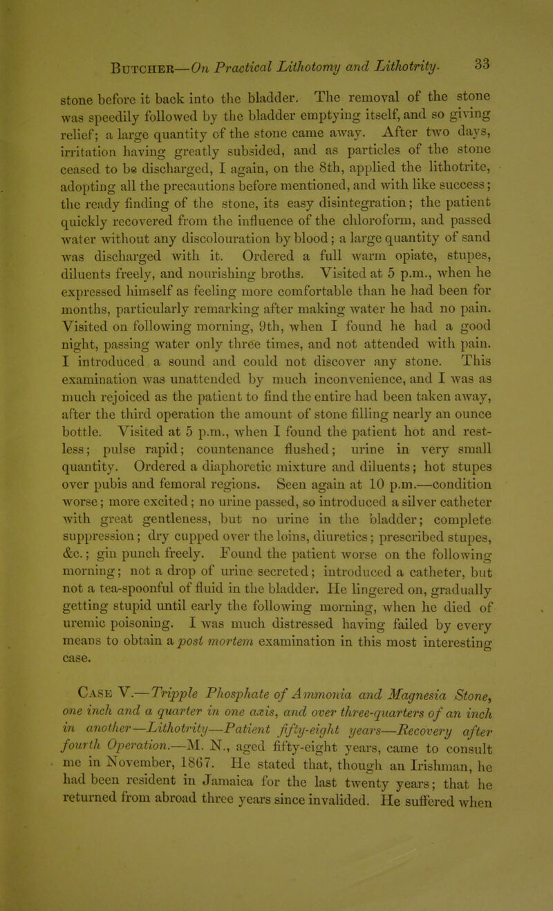 stone before it back into the bladder. The removal of the stone was speedily followed by the bladder emptying itself, and so giving relief; a large quantity of the stone came away. After two days, irritation having greatly subsided, and as particles of the stone ceased to be discharged, I again, on the 8th, applied the lithotrite, adopting all the precautions before mentioned, and with like success; the ready finding of the stone, its easy disintegration; the patient quickly recovered from the influence of the chloroform, and passed water Avithout any discolouration by blood; a large quantity of sand was discharged with it. Ordered a full warm opiate, stupes, diluents freely, and nourishing broths. Visited at 5 p.m., wdien he expressed himself as feeling more comfortable than he had been for months, particularly remarking after making water he had no pain. Visited on following morning, 9th, when I found he had a good night, passing water only three times, and not attended with pain. I introduced a sound and could not discover any stone. This examination was unattended by much inconvenience, and I was as much rejoiced as the patient to find the entire had been taken away, after the third operation the amount of stone filling nearly an ounce bottle. Visited at 5 p.m., when I found the patient hot and rest- less; pulse rapid; countenance flushed; urine in very small quantity. Ordered a diaphoretic mixture and diluents; hot stupes over pubis and femoral regions. Seen again at 10 p.m,—condition worse; more excited; no urine passed, so introduced a silver catheter with great gentleness, but no urine in the bladder; complete suppression; dry cupped over the loins, diuretics; prescribed stupes, &c.; gin punch freely. Found the patient worse on the following morning; not a drop of urine secreted; introduced a catheter, but not a tea-spoonful of fluid in the bladder. He lingered on, gradually getting stupid until early the folioAving morning, when he died of uremic poisoning. I was much distressed having failed by every means to obtain Viposi mortem examination in this most interesting case. Case V.— TrippU Phosphate of Ammonia and Magnesia Stone, one inch and a quarter in one axis, and over three-quarters of an inch in another—Lithotrity—Patient fifty-eight years—Recovery after fourth Operation.—M. N., aged fifty-eight years, came to consult me in November, 1867. He stated that, though an Irishman, he had been resident in Jamaica for the last twenty years; that he returned from abroad three years since invalided. He suffered when