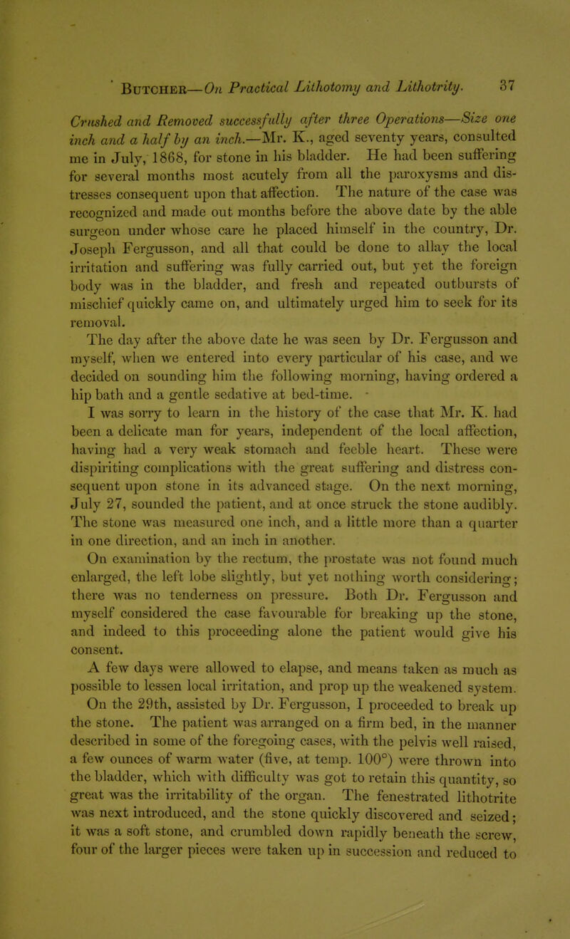 Crushed and Removed successfully after three Operations—Size one inch and a half hy an inch.—Mr. K., aged seventy years, consulted me in July, 1868, for stone in his bladder. He had been sufFering for several months most acutely from all the paroxysms and dis- tresses consequent upon that affection. The nature of the case was recognized and made out months before the above date by the able surgeon under whose care he placed himself in the country, Dr. Joseph Fergusson, and all that could be done to allay the local irritation and suffering was fully carried out, but yet the foreign body was in the bladder, and fresh and repeated outbursts of mischief quickly came on, and ultimately urged him to seek for its removal. The day after the above date he was seen by Dr. Fergusson and myself, Avhen we entered into every particular of his case, and we decided on sounding him the following morning, having ordered a hip bath and a gentle sedative at bed-time. - I was sorry to learn in the history of the case that Mr. K. had been a delicate man for years, independent of the local affection, having had a very weak stomach and feeble heart. These were dispiriting complications with the great sufFering and distress con- sequent upon stone in its advanced stage. On the next morning, July 27, sounded the patient, and at once struck the stone audibly. The stone was measured one inch, and a little more than a quarter in one direction, and an inch in another. On examination by the rectum, the prostate was not found much enlarged, the left lobe slightly, but yet nothing worth considering; there was no tenderness on pressure. Both Dr. Fergusson and myself considered the case favourable for breaking up the stone, and indeed to this proceedmg alone the patient would give his consent. A few days were allowed to elapse, and means taken as much as possible to lessen local irritation, and prop up the weakened system. On the 29th, assisted by Dr. Fergusson, I proceeded to break up the stone. The patient was arranged on a firm bed, in the manner described in some of the foregoing cases, with the pelvis well raised, a few ounces of warm water (five, at temp. 100°) were thrown into the bladder, which with difficulty was got to retain this quantity, so great was the irritability of the organ. The fenestrated lithotrite was next introduced, and the stone quickly discovered and seized; it was a soft stone, and crumbled down rapidly beneath the screw, four of the larger pieces were taken up in succession and reduced to