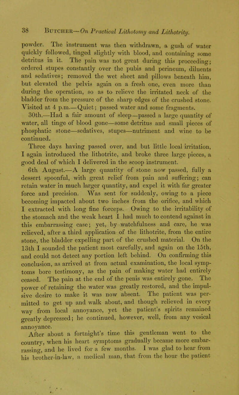 powder. The instrument was then withdrawn, a gush of water quickly followed, tinged slightly with blood, and containing some detritus in it. The pain was not great during this proceeding; ordered stupes constantly over the pubis and perineum, diluents and sedatives; removed the wet sheet and pillows beneath him, but elevated the pelvis again on a fresh one, even more than during the operation, so as to relieve the irritated neck of the bladder from the pressure of the sharp edges of the crushed stone. Visited at 4 p.m.—Quiet; passed water and some fragments. 30 th.—Had a fair amount of sleep—passed a large quantity of water, all tinge of blood gone—some detritus and small pieces of phosphatic stone—sedatives, stupes—nutriment and wine to be continued. Three days having passed over, and but little local irritation, I again introduced the lithotrite, and broke three large pieces, a good deal of which I delivered in the scoop instrument. 6th August.—A large quantity of stone now passed, fully a dessert spoonful, with great relief from pain and suffering; can retain water in much larger quantity, and expel it with far greater force and precision. Was sent for suddenly, OAving to a piece becoming impacted about two inches from the orifice, and which I extracted with long fine forceps. Owing to the irritability of the stomach and the Aveak heart I had much to contend against in this embarrassing case; yet, by watchfulness and care, he Avas relieved, after a third application of the lithotrite, from the entire stone, the bladder expelling part of the crushed material. On the 13th I sounded the patient most carefully, and again on the 15th, and could not detect any portion left behind. On confirming this conclusion, as arrived at from actual examination, the local symp- toms bore testimony, as the pain of making water had entirely ceased. The pain at the end of the penis Avas entirely gone. The poAver of retaining the water was greatly restored, and the impul- sive desire to make it was now absent. The patient Avas per- mitted to get up and Avalk about, and though relieved in every way from local annoyance, yet the patient's spirits remained greatly depressed; he continued, hoAvever, Avell, from any vesical annoyance. After about a fortnight's time this gentleman went to the country, Avhen his heart symptoms gradually became more embar- rassino-, and he lived for a fcAv months. I Avas glad to hear from his brother-in-law, a medical man, that from the hour the jiatient