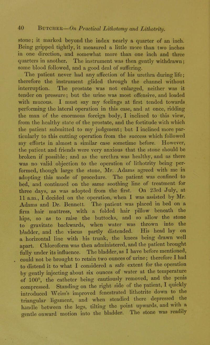 stone; it marked beyond the index nearly a quarter of an inch. Being gripped tightly, it measured a little more than two inches in one direction, and somewliat more than one inch and three quarters in another. The instrument was then gently withdrawn; some blood followed, and a good deal of suffering. The patient never had any affection of his urethra during life; therefore the instrument glided through the channel without interruption. The prostate was not enlarged, neither was it tender on pressure; but the urine was most offensive, and loaded with mucous. I nmst say my feelings at first tended towards performing the lateral operation in this case, and at once, ridding the man of the enormous foreign body, I inclined to this view, from the healthy state of the prostate, and the fortitude with which the patient submitted to my judgment; but I inclined more par- ticularly to this cutting operation from the success which followed my efforts in almost a similar case sometime before. However, the patient and friends were very anxious that the stone should be broken if possible; and as the urethra was healthy, and as there was no valid objection to the operation of lithotrity being per- formed, though large the stone, Mr.. Adams agreed with me in adopting this mode of procedure. The patient was confined to bed, and continued on the same soothing line of treatment for three days, as was adopted from the first. On 23rd July, at 11 a.m., I decided on the operation, when I was assisted by Mr. Adams and Dr. Bennett. The patient was placed in bed on a firm hair mattress, with a folded hair pillow beneath the hips, so as to raise the buttocks, and so allow the stone to gravitate backwards, when water was thrown into the bladder, and the viscus partly distended. His head lay on a horizontal line with his trunk, the knees being drawn well apart. Chloroform was then administered, and the patient brought fully under its influence. The bladder, as I have before mentioned, could not be brought to retain two ounces of urine; therefore I had to distend it to what I considered a safe extent for the operation by gently injecting about six ounces of water at the temperature of 100°, the catheter being cautiously removed, and the penis compressed. Standing on the right side of the patient, I quickly introduced Weiss's improved fenestrated lithotrite down to the triangular ligament, and when steadied there depressed^ the handle between the legs, tilting the point upwards, and with a gentle onward motion into the bladder. The stone was readily