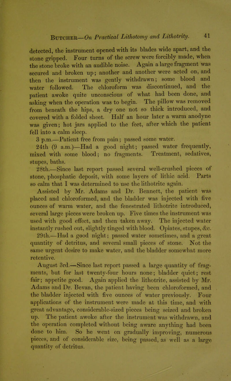 detected, the instrument opened with its blades wide apart, and the stone gripped. Four turns of the screw were forcibly made, when the stone broke with an audible noise. Again a large fragment was secured and broken up; another and another were acted on, and then the instrument was gently withdrawn; some blood and water followed. The chloroform was discontinued, and the patient awoke quite unconscious of what had been done, and asking when the operation was to begin. The pillow was removed from beneath the hips, a dry one not so thick introduced, and covered with a folded sheet. Half an hour later a warm anodyne was given; hot jars applied to the feet, after which the patient fell into a calm sleep. 3 p.m.—Patient free from pain; passed some water. 24th (9 a.m.)—Had a good night; passed water frequently, mixed with some blood; no fragments. Treatment, sedatives, stupes, baths. 28th.—Since last report passed several well-crushed pieces of stone, phosphatic deposit, with some layers of lithic acid. Parts 80 calm that I was determined to use the lithotrite again. Assisted by Mr. Adams and Dr. Bennett, the patient was placed and chloroformed, and the bladder was injected with five ounces of warm water, and the fenestrated lithotrite introduced, several large pieces were broken up. Five times the instrument was used with good effect, and then taken away. The injected water instantly rushed out, slightly tinged with blood. Opiates, stupes, &c. 29th.—Had a good night; passed water sometimes, and a great quantity of detritus, and several small pieces of stone. Not the same urgent desire to make water, and the bladder somewhat more retentive. August 3rd.—Since last report passed a large quantity of frag- ments, but for last twenty-four hours none; bladder quiet; rest fair; appetite good. Again applied the lithotrite, assisted by Mr. Adams and Dr. Bevan, the patient having been chloroformed, and the bladder injected with five ounces of water previously. Four applications of the instrument were made at this time, and with great advantage, considerable-sized pieces being seized and broken up. The patient awoke after the instrument was withdrawn, and the operation completed without being aware anything had been done to him. So he went on gradually improving, numerous pieces, and of considerable size, being passed, as well as a large quantity of detritus.