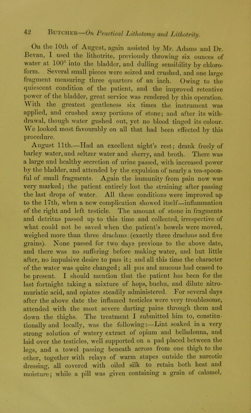 On the 10th of August, again assisted by Mr. Adams and Dr. Bevan, I used the lithotrite, previously throwing six ounces of water at 100° into the bladder, and dulling sensibility by chloro- form. Several small pieces were seized and crushed, and one large fragment measuring three quarters of an inch. Owing to the quiescent condition of the patient, and the improved retentive power of the bladder, great service was rendered by this operation. With the greatest gentleness six times the instrument was applied, and crushed away portions of stone; and after its with- drawal, though water gushed out, yet no blood tinged its colour. We looked most favourably on all that had been effected by this procedure. August 11th.—Had an excellent night's rest; drank freely of barley water, and seltzer water and sherry, and broth. There was a large and healthy secretion of urine passed, with increased power by the bladder, and attended by the expulsion of nearly a tea-spoon- ful of small fragments. Again the immunity from pain now was very marked; the patient entirely lost the straining after passing the last drops of water. All these conditions Avere improved up to the 17th, when a new complication showed itself—inflammation of the right and left testicle. The amount of stone in fragments and detritus passed up to this time and collected, irrespective of what could not be saved when the patient's bowels were moved, weighed more than three drachms (exactly three drachms and five grains). None passed for two days previous to the above date, and there was no suffering before making water, and but little after, no impulsive desire to pass it; and all this time the character of the water was quite changed; all pus and mucous had ceased to be present. I should mention that the patient has been for the last fortnight taking a mixture of hops, buchu, and dilute nitro- muriatic acid, and opiates steadily administered. For several days after the above date the inflamed testicles were very troublesome, attended with the most severe darting pains through them and down the thighs. The treatment I submitted him to, constitu- tionally and locally, was the following:—Lint soaked in a very strong solution of watery extract of opium and belladonna, and laid over the testicles, Avell supported on a pad placed between the legs, and a towel passing beneath across from one thigh to the other, together with relays of warm stupes outside the narcotic dressing, all covered with oiled silk to retain both heat and moisture; while a pill was given containing a grain of calomel.