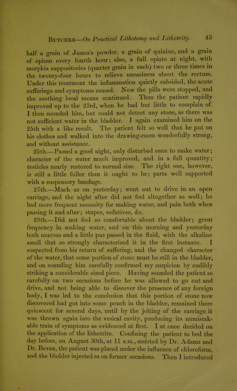 lialf a grain of James's powder, a grain of quinine, and a grain of opium every fourth hour; also, a full opiate at night, with morphia suppositories (quarter grain in each) two or three times in the twenty-four hours to relieve uneasiness about the rectum. Under this treatment the inflammation quietly subsided, the acute sufferings and symptoms ceased. Now the pills were stopped, and the soothing local means continued. Thus the patient rapidly improved up to the 23rd, when he had but little to complain of. I then sounded him, but could not detect any stone, as there was not sufficient water in the bladder. I again examined him on the 25th with a like result. The patient felt so well that he put on his clothes and walked into the drawing-room wonderfully strong, and without assistance. 25th.—Passed a good night, only disturbed once to make water; character of the water much improved, and in a full quantity; testicles nearly restored to normal size. The right one, however, is still a little fuller than it ought to be; parts well supported with a suspensory bandage. 27th.—Much as on yesterday; went out to drive in an open carriage, and the night after did not feel altogether so well; he had more frequent necessity for making water, and pain both when passing it and after; stupes, sedatives, &c. 29th.—Did not feel so comfortable about the bladder; great frequency in making water, and on this morning and yesterday both mucous and a little pus passed in the fluid, with the alkaline smell that so strongly characterized it in the first instance. I suspected from his return of suflering, and the changed character of the water, that some portion of stone must be still in the bladder, and on sounding him carefully confirmed my suspicion by audibly striking a considerable sized piece. Having sounded the patient so carefully on two occasions before he was allowed to go out and drive, and not being able to discover the presence of any foreign body, I was led to the conclusion that this portion of stone now discovered had got into some pouch in the bladder, remained there quiescent for several days, until by the jolting of the carriage it was thrown again into the vesical cavity, producing its unmistak- able train of symptoms as evidenced at first. I at once decided on the application of the lithotrite. Confining the patient to bed the day before, on August 30th, at 11 a.m., assisted by Dr. Adams and Dr. Bevan, the patient was placed under the influence of chloroform,