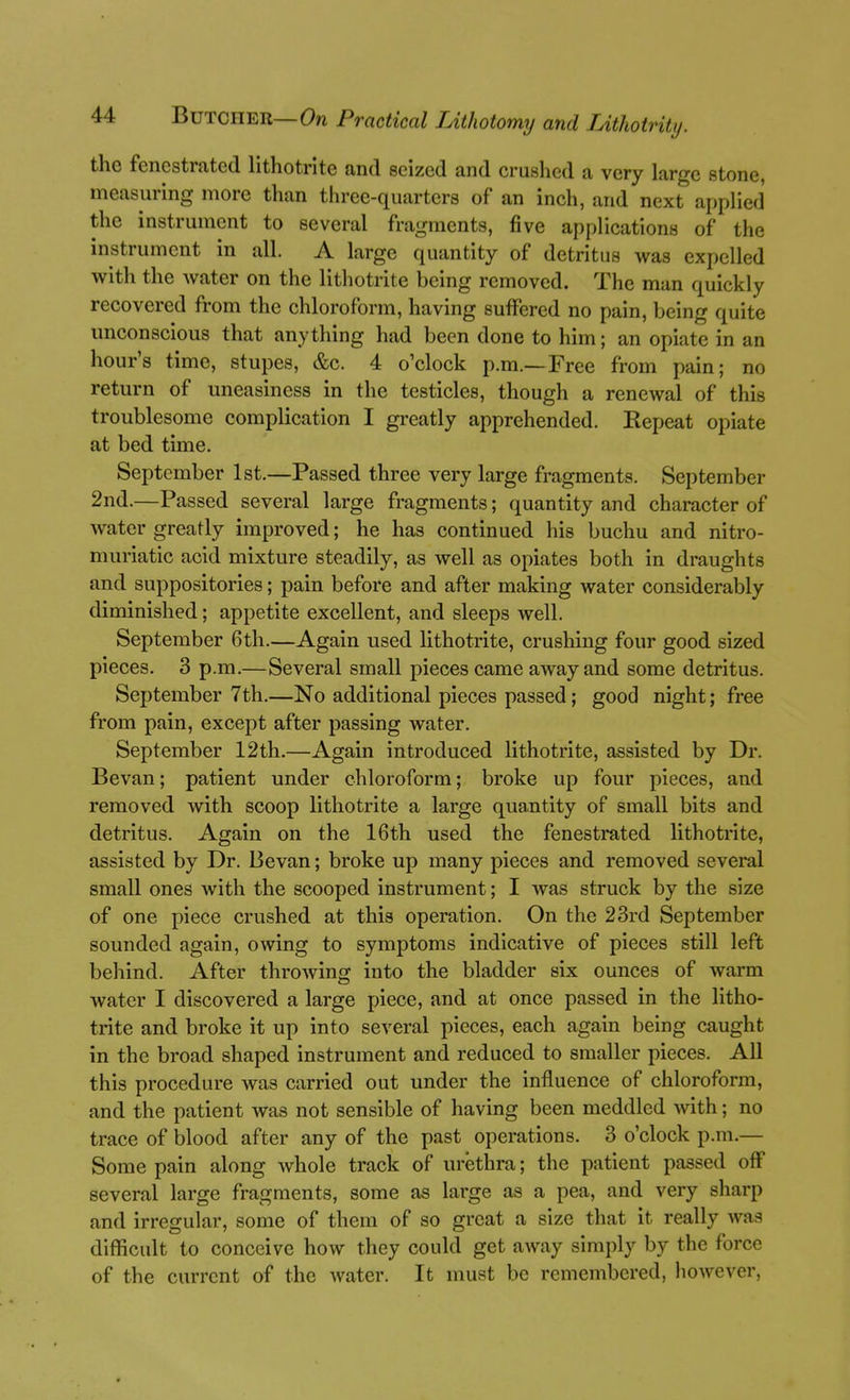 the fenestrated lithotrite and seized and crushed a very large stone, measuring more than three-quarters of an inch, and next applied the instrument to several fragments, five applications of the instrument in all. A large quantity of detritus was expelled with the water on the lithotrite being removed. The man quickly recovered from the chloroform, having suffered no pain, being quite unconscious that anything had been done to him; an opiate in an hour's time, stupes, &c. 4 o'clock p.m.—Free from pain; no return of uneasiness in the testicles, though a renewal of this troublesome complication I greatly apprehended. Repeat opiate at bed time. September 1st.—Passed three very large fragments. September 2nd.—Passed several large fragments; quantity and character of water greatly improved; he has continued his buchu and nitro- muriatic acid mixture steadily, as well as opiates both in draughts and suppositories; pain before and after making water considerably diminished; appetite excellent, and sleeps well. September 6th.—Again used lithotrite, crushing four good sized pieces. 3 p.m.—Several small pieces came away and some detritus. September 7th.—No additional pieces passed; good night; free from pain, except after passing water. September 12th.—Again introduced lithotrite, assisted by Dr. Bevan; patient under chloroform; broke up four pieces, and removed with scoop lithotrite a large qua,ntity of small bits and detritus. Again on the 16th used the fenestrated lithotrite, assisted by Dr. Bevan; broke up many pieces and removed several small ones with the scooped instrument; I was struck by the size of one piece crushed at this operation. On the 23rd September sounded again, owing to symptoms indicative of pieces still left behind. After throwing into the bladder six ounces of warm water I discovered a large piece, and at once passed in the litho- trite and broke it up into several pieces, each again being caught in the broad shaped instrument and reduced to smaller pieces. All this procedure was carried out under the influence of chloroform, and the patient was not sensible of having been meddled with; no trace of blood after any of the past operations. 3 o'clock p.m.— Some pain along whole track of uretlira; the patient passed off several large fragments, some as large as a pea, and very sharp and irregular, some of them of so great a size that it really was difficult to conceive how they could get away simply by the force of the current of the water. It must be remembered, liowever.