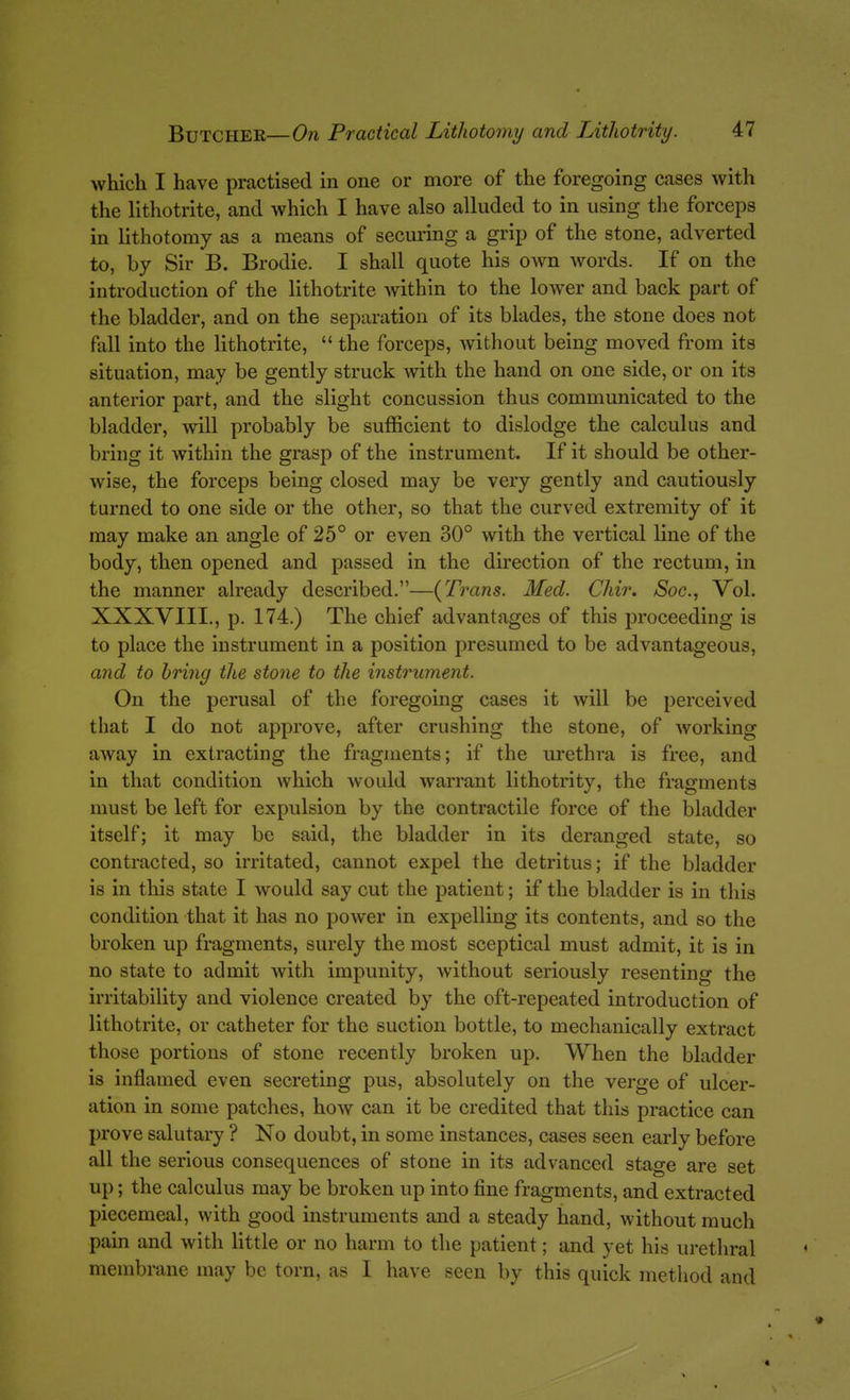 which I have practised in one or more of the foregoing cases with the lithotrite, and which I have also alluded to in using the forceps in lithotomy as a means of securing a grip of the stone, adverted to, by Sir B. Brodie. I shall quote his own words. If on the introduction of the lithotrite Avithin to the lower and back part of the bladder, and on the separation of its blades, the stone does not fall into the lithotrite,  the forceps, without being moved from its situation, may be gently struck Avith the hand on one side, or on its anterior part, and the slight concussion thus communicated to the bladder, will probably be sufficient to dislodge the calculus and bring it within the grasp of the instrument. If it should be other- wise, the forceps being closed may be very gently and cautiously turned to one side or the other, so that the curved extremity of it may make an angle of 25° or even 30° with the vertical line of the body, then opened and passed in the direction of the rectum, in the manner already described.—(Trans. Med. Chir. Soc, Vol. XXXVIII., p. 174.) The chief advantages of this proceeding is to place the instrument in a position presumed to be advantageous, and to bring the stone to the instrument. On the perusal of the foregoing cases it will be perceived that I do not approve, after crushing the stone, of working away in extracting the fragments; if the urethra is free, and in that condition which would warrant lithotrity, the fragments must be left for expulsion by the contractile force of the bladder itself; it may be said, the bladder in its deranged state, so contracted, so irritated, cannot expel the detritus; if the bladder is in this state I would say cut the patient; if the bladder is in this condition that it has no power in expelling its contents, and so the broken up fragments, surely the most sceptical must admit, it is in no state to admit with impunity, without seriously resenting the irritability and violence created by the oft-repeated introduction of lithotrite, or catheter for the suction bottle, to mechanically extract those portions of stone recently broken up. When the bladder is inflamed even secreting pus, absolutely on the verge of ulcer- ation in some patches, how can it be credited that this practice can prove salutary ? No doubt, in some instances, cases seen early before all the serious consequences of stone in its advanced stage are set up; the calculus may be broken up into fine fragments, and extracted piecemeal, with good instruments and a steady hand, without much pain and with Httle or no harm to the patient; and yet his urethral membrane may be torn, as I have seen by this quick method and