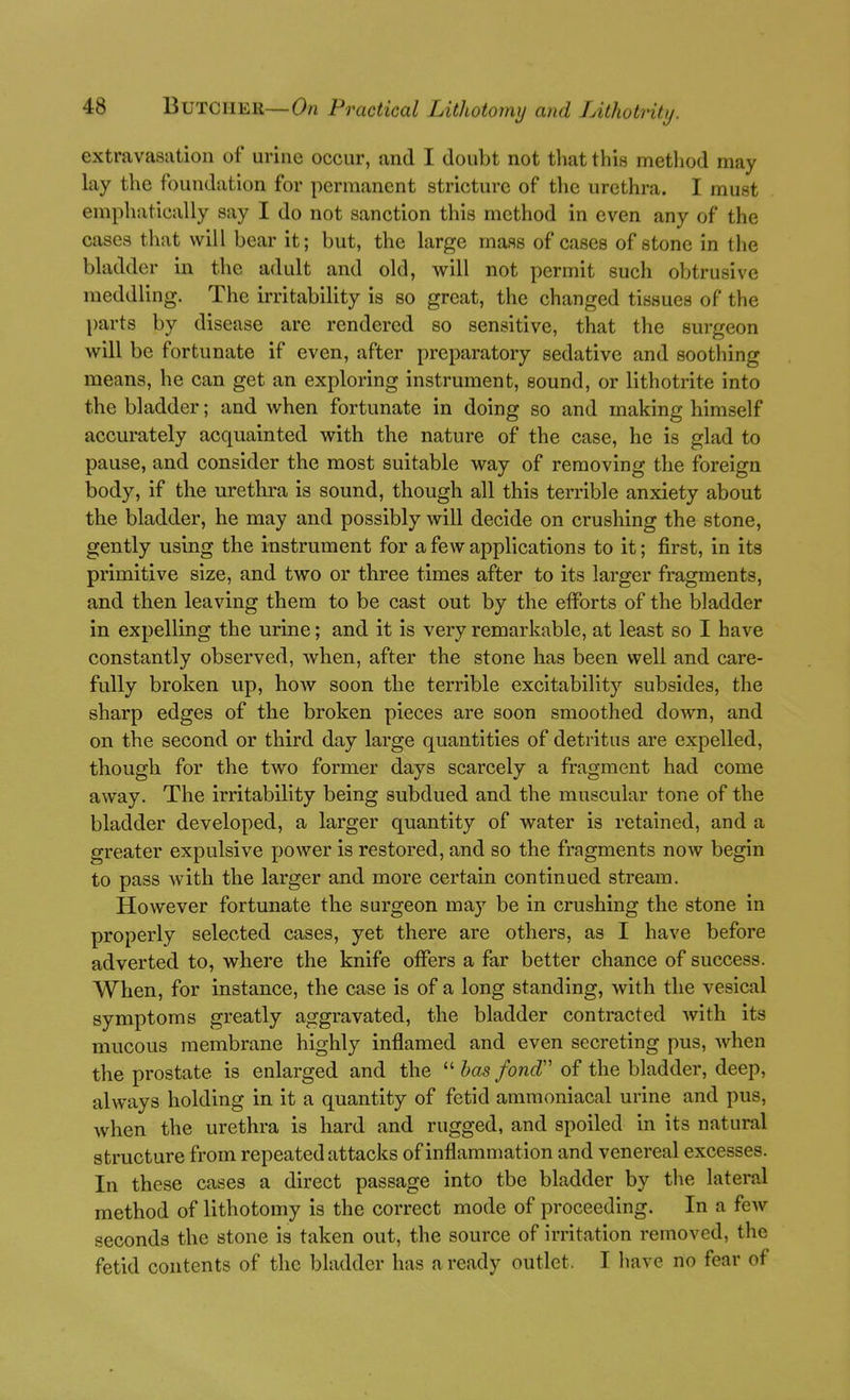 extravasation of urine occur, and I doubt not tliat this metliod may lay the foundation for permanent stricture of the urethra. I must emphatically say I do not sanction this method in even any of the cases that will bear it; but, the large mass of cases of stone in the bladder in the adult and old, will not permit such obtrusive meddling. The irritability is so great, the changed tissues of the j)arts by disease are rendered so sensitive, that the surgeon will be fortunate if even, after preparatory sedative and soothing means, he can get an exploring instrument, sound, or lithotrite into the bladder; and when fortunate in doing so and making himself accurately acquainted with the nature of the case, he is glad to pause, and consider the most suitable way of removing the foreign body, if the urethra is sound, though all this terrible anxiety about the bladder, he may and possibly will decide on crushing the stone, gently using the instrument for a few applications to it; first, in its primitive size, and two or three times after to its larger fragments, and then leaving them to be cast out by the efforts of the bladder in expelling the urine; and it is very remarkable, at least so I have constantly observed, when, after the stone has been well and care- fully broken up, hoAv soon the terrible excitability subsides, the sharp edges of the broken pieces are soon smoothed down, and on the second or third day large quantities of detritus are expelled, though for the two former days scarcely a fragment had come away. The irritability being subdued and the muscular tone of the bladder developed, a larger quantity of water is retained, and a greater expulsive power is restored, and so the fragments now begin to pass with the larger and more certain continued stream. However fortunate the surgeon may be in crushing the stone in properly selected cases, yet there are others, as I have before adverted to, where the knife oiFers a far better chance of success. When, for instance, the case is of a long standing, with the vesical symptoms greatly aggravated, the bladder contracted with its mucous membrane highly inflamed and even secreting pus, when the prostate is enlarged and the  has fond'' of the bladder, deep, always holding in it a quantity of fetid ammoniacal urine and pus, when the urethra is hard and rugged, and spoiled in its natural structure from repeated attacks of inflammation and venereal excesses. In these cases a direct passage into tbe bladder by tlie lateral method of lithotomy is the correct mode of proceeding. In a few seconds the stone is taken out, the source of irritation removed, the fetid contents of the bladder has a ready outlet. I have no fear of