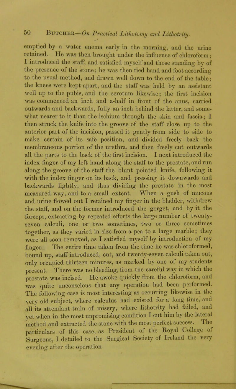 emptied by a water eueina early In the morning, and the urine retained, lie was then brought under the influence of chloroform; I introduced the staff, and satisfied myself and those standing by of the presence of the stone; he was then tied hand and foot according to the usual method, and drawn well down to the end of the table; the knees were kept apart, and the staff was held by an assistant well up to the pubis, and the scrotum likewise; the first incision was commenced an inch and a-half in front of the anus, carried outwards and backwards, fully an inch behind the latter, and some- what nearer to it than the ischium through the skin and fascia; I then struck the knife into the groove of the staff cloffe up to the anterior part of the incision, passed it gently from side to side to make certain of its safe position, and divided freely back the membraneous portion of the urethra, and then freely cut outwards all the parts to the back of the first incision. I next introduced the index finger of my left hand along the staff to the prostate, and run along the groove of the staff the blunt pointed knife, following it with the index finger on its back, and pressing it downwards and backwards lightly, and thus dividing the prostate in the most measured way, and to a small extent. When a gush of mucous and urine flowed out I retained my finger in the bladder, withdrew the staff, and on the former introduced the gorget, and by it the forceps, extracting by repeated efforts the large number of twenty- seven calculi, one or two sometimes, two or three sometimes together, as they varied in size from a pea to a large marble; they were all soon removed, as I satisfied myself by introduction of my fino-er The entire time taken from the time he was chloroformed, bound up, staff introduced, cut, and twenty-seven calculi taken out, only occupied thirteen minutes, as marked by one of my students present. There was no bleeding, from the careful way in which the prostate was incised. He awoke quickly from the chloroform, and was quite unconscious that any operation had been performed. The following case is most interesting as occurring likewise in the very old subject, where calculus had existed for a long time, and all its attendant train of misery, where lithotrity had failed, and yet when in the most unpromising condition I cut him by the lateral method and extracted the stone with the most perfect success. The particulars of this case, as President of tlie Koyal College of Surgeons, I detailed to the Surgical Society of Ireland the very evening after the operation