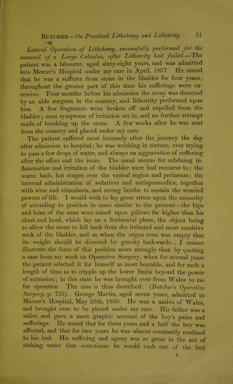 Lateral Operation of Uthotomy, successfully performed for the removal of a Large Calculus, after Lithotrity had failed.—The patient was a labourer, aged sixty-eight years, and was admitted into Mercer's Hospital under my care in April, 1867. He stated that he was a sufferer from stone in the bladder for four years; throughout the greater part of this time his sufferings were ex- cessive. Four months before his admission the stone was detected by an able surgeon in the country, and lithotrity performed upon him. A few fragments were broken off and expelled from the bladder; soon symptoms of irritation set in, and no further attempt made of breaking up the stone. A few weeks after he was sent from the country and placed under my care. The patient suffered most intensely after the journey the day after admission to hospital; he was writhing in torture, ever trying to pass a few drops of water, and always an aggravation of suffering after the effort and the issue. The usual means for subduing in- flammation and irritation of the bladder were had recourse to; the warm bath, hot stupes over the vesical region and perineum; the internal administration of sedatives and antispasmodics, together with Avine and stimulants, and strong broths to sustain the wearied powers of life. I would wish to lay gi'eat stress upon the necessity of attending to position in cases similar to the present—the hips and loins of the man were raised upon pllloAvs far higher than his chest and head, which lay on a horizontal plane, the object being to allow the stone to fall back from the irritated and most sensitive neck of the bladder, and so when the organ even was empty that its weight should be directed by gravity backwards. . I cannot illustrate the force of this position more strongly than by quoting a case from my work on Operative Surgery, when for several years the patient selected it for himself as most bearable, and for such a length of time as to cripple up the lower limbs beyond the power of extension; in this state he was brought over from Wales to me for operation. The case is thus described. (Butcher's Operative Surgery, p. 735). George Martin, aged seven years, admitted to Mercer's Hospital, May 29th, 1860. He was a native of Wales, and brought over to be placed under my care. His father was a sailor, and gave a most graphic account of the boy's pains and sufferings. He stated that for three years and a half the boy was affected, and that for two years he was almost constantly confined to his bed. His suffering and agony was so great in the act of making water that sometimes he would rush out of the bed E