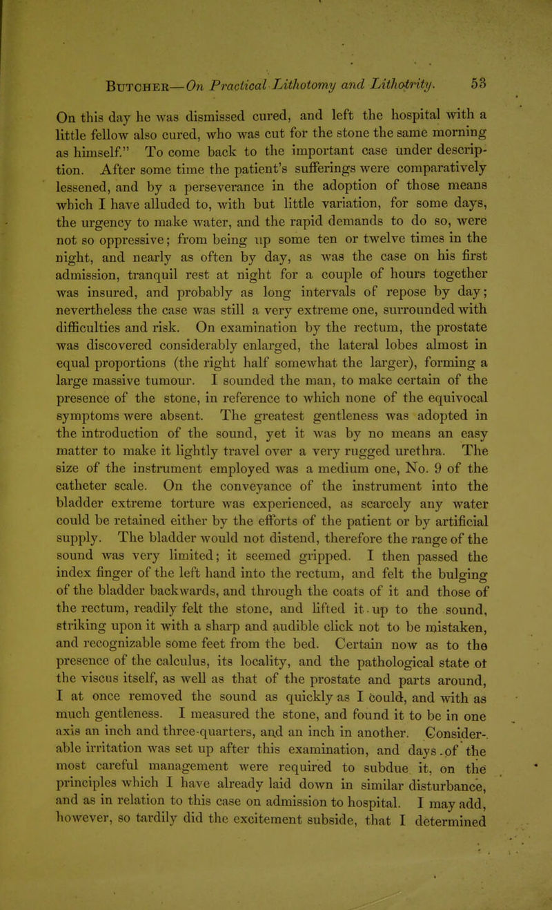 On this day he was dismissed cured, and left the hospital with a little fellow also cured, who was cut for the stone the same morning as himself. To come back to the important case under descrip- tion. After some time the patient's sufferings were comparatively- lessened, and by a perseverance in the adoption of those means which I have alluded to, with but little variation, for some days, the urgency to make water, and the rapid demands to do so, were not so oppressive; from being up some ten or twelve times in the night, and nearly as often by day, as was the case on his first admission, tranquil rest at night for a couple of hours together was insured, and probably as long intervals of repose by day; nevertheless the case was still a very extreme one, surrounded with difficulties and risk. On examination by the rectum, the prostate was discovered considerably enlarged, the lateral lobes almost in equal proportions (the right half somewhat the larger), forming a large massive tumour. I sounded the man, to make certain of the presence of the stone, in reference to which none of the equivocal symptoms were absent. The greatest gentleness was adopted in the introduction of the sound, yet it was by no means an easy matter to make it lightly travel over a very rugged urethra. The size of the instrument employed was a medium one. No. 9 of the catheter scale. On the conveyance of the instrument into the bladder extreme torture was experienced, as scarcely any water could be retained either by the efforts of the patient or by artificial supply. The bladder would not distend, therefore the range of the sound was very limited; it seemed gripped. I then passed the index finger of the left hand into the rectum, and felt the bulging of the bladder backwards, and through the coats of it and those of the rectum, readily felt the stone, and hfted it.up to the sound, striking upon it with a sharp and audible click not to be mistaken, and recognizable some feet from the bed. Certain now as to the presence of the calculus, its locality, and the pathological state ot the viscus itself, as well as that of the prostate and parts around, I at once removed the sound as quickly as I could, and with as much gentleness. I measured the stone, and found it to be in one axis an inch and three-quarters, and an inch in another. Consider-, able irritation was set up after this examination, and days.of the most careful management were required to subdue it, on the principles which I have already laid down in similar disturbance, and as in relation to this case on admission to hospital. I may add, however, so tardily did the excitement subside, that I determined