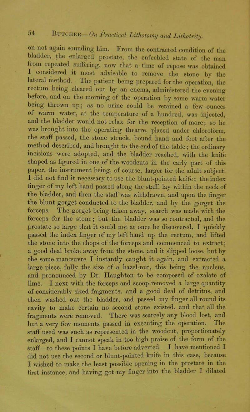 on not again sounding him. From the contracted condition of the bladder, the enlarged prostate, the enfeebled state of the man from repeated suffering, now tliat a time of repose was obtained I considered it most advisable to remove the stone by the lateral method. The patient being prepared for the operation, the rectum being cleared out by an enema, administered the evening before, and on the morning of the operation by some warm water being thrown up; as no urine could be retained a few ounces of Avarm water, at the temperature of a hundred, was injected, and the bladder would not relax for the reception of more; so he was brought into the operating theatre, placed under chloroform, the staff passed, the stone struck, bound hand and foot after the method described, and brought to the end of the table; the ordinary incisions were adopted, and the bladder reached, with the knife shaped as figured in one of the woodcuts in the early part of this paper, the instrument being, of course, larger for the adult subject. I did not find it necessary to use the blunt-pointed knife; the index finger of my left hand passed along the staff, lay within the neck of the bladder, and then the staff was Avithdrawn, and upon the finger the blunt gorget conducted to the bladder, and by the gorget the forceps. The gorget being taken away, search was made with the forceps for the stone; but the bladder was so contracted, and the prostate so large that it could not at once be discovered, I quickly passed the index finger of my left hand up the rectum, and lifted the stone into the chops of the forceps and commenced to extract; a good deal broke away from the stone, and it slipped loose, but by the same manoeuvre I instantly caught it again, and extracted a large piece, fully the size of a hazel-nut, this being the nucleus, and pronounced by Dr. Haughton to be composed of oxalate of lime. I next with the forceps and scoop removed a large quantity of considerably sized fragments, and a good deal of detritus, and then washed out the bladder, and passed my finger all round its cavity to make certain no second stone existed, and that all the fragments were removed. There was scarcely any blood lost, and but a very few moments passed in executing the operation. The staff used was such as represented in the woodcut, proportionately enlarged, and I cannot speak in too high praise of the form of the staff—to these points I have before adverted. I have mentioned I did not use the second or blunt-pointed knife in this case, because I Avished to make the least possible opening in the prostate in the first instance, and having got my finger into the bladder I dilated