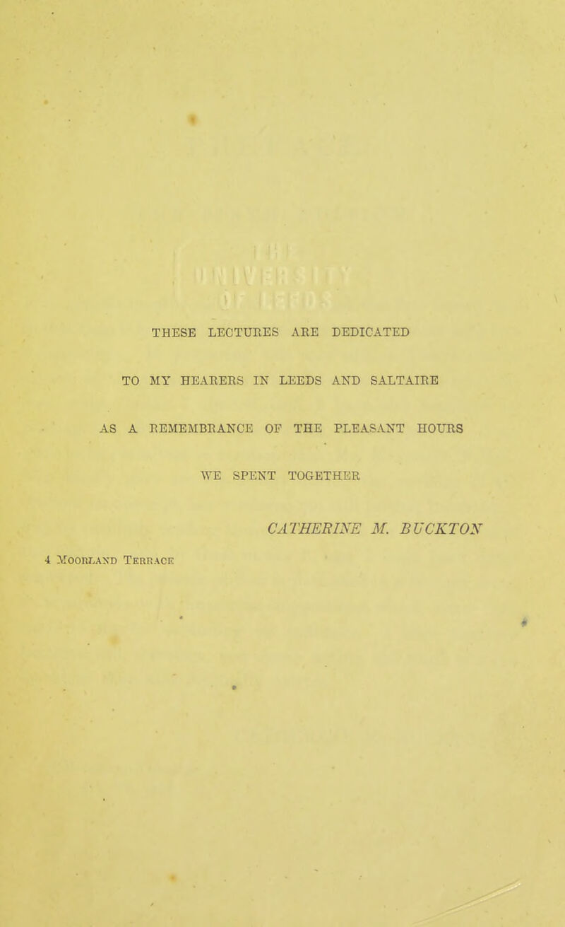 THESE LECTURES ARE DEDICATED TO MY HEARERS IN LEEDS AND SALTAIRE AS A REMEMBRANCE OF THE PLEASANT HOURS WE SPENT TOGETHER CATHERINE M. BUCKTON 4 Moorland Terrace