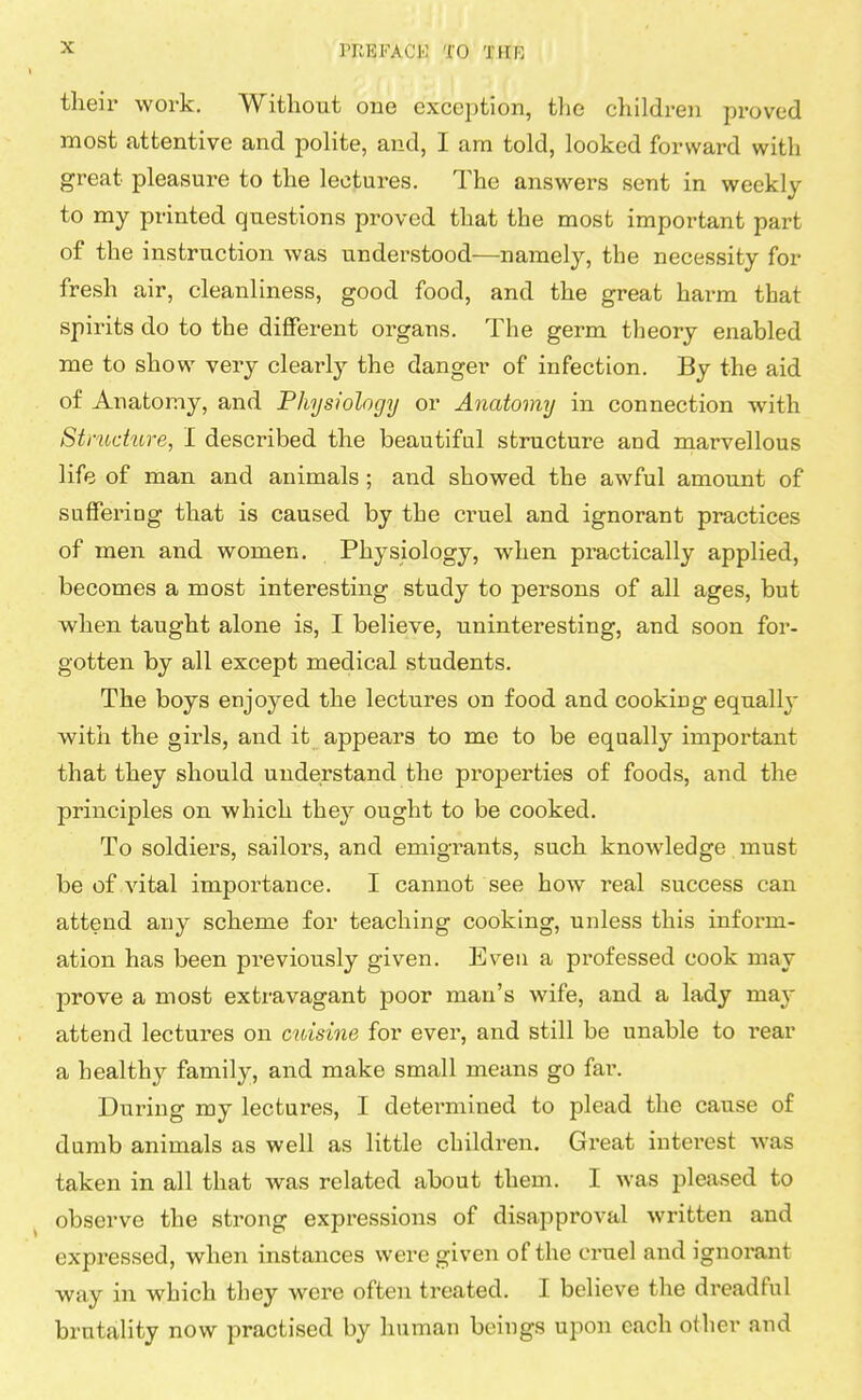 their work. Without one exception, the children proved most attentive and polite, and, I am told, looked forward with great pleasure to the lectures. The answers sent in weekly to my printed questions proved that the most important part of the instruction was understood—namely, the necessity for fresh air, cleanliness, good food, and the great harm that spirits do to the different organs. The germ theory enabled me to show very clearly the danger of infection. By the aid of Anatomy, and Physiology or Anatomy in connection with Structure, I described the beautiful structure and marvellous life of man and animals ; and showed the awful amount of suffering that is caused by the cruel and ignorant practices of men and women. Physiology, when practically applied, becomes a most interesting study to persons of all ages, but when taught alone is, I believe, uninteresting, and soon for- gotten by all except medical students. The boys enjoyed the lectures on food and cooking equally with the girls, and it appears to me to be equally important that they should understand the properties of foods, and the principles on which they ought to be cooked. To soldiers, sailors, and emigrants, such knowledge must be of vital importance. I cannot see how real success can attend any scheme for teaching cooking, unless this inform- ation has been previously given. Even a professed cook may prove a most extravagant poor man's wife, and a lady may attend lectures on cuisine for ever, and still be unable to rear a healthy family, and make small means go far. During my lectures, I cleteimiined to plead the cause of dumb animals as well as little children. Great interest was taken in all that was related about them. I was pleased to observe the strong expressions of disapproval written and expressed, when instances were given of the cruel and ignorant way in which they were often treated. I believe the dreadful brutality now practised by human beings upon each other and