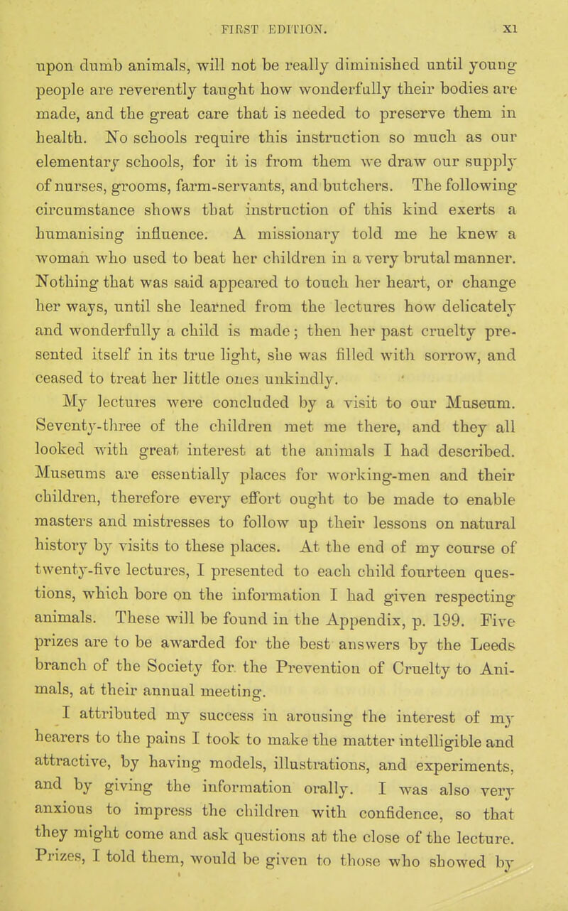 upon dumb animals, will not be really diminished until young- people are reverently taught how wonderfully their bodies are made, and the great care that is needed to preserve them in health. No schools require this instruction so much as our elementary schools, for it is from them we draw our supply of nurses, grooms, farm-servants, and butchers. The following- circumstance shows that instruction of this kind exerts a humanising influence. A missionary told me he knew a woman who used to beat her children in a very brutal manner. Nothing that was said appeared to touch her heart, or change her ways, until she learned from the lectures how delicately and wonderfully a child is made; then her past cruelty pre- sented itself in its true light, she was filled with sorrow, and ceased to treat her little ones unkindly. My lectures were concluded by a visit to our Museum. Seventy-three of the children met me there, and they all looked with great interest at the animals I had described. Museums are essentially places for working-men and their children, therefore every effort ought to be made to enable masters and mistresses to follow up their lessons on natural history by visits to these places. At the end of my course of twenty-five lectures, I presented to each child fourteen ques- tions, which bore on the information I had given respecting animals. These will be found in the Appendix, p. 199. Five- prizes are to be awarded for the best answers by the Leeds branch of the Society for the Prevention of Cruelty to Ani- mals, at their annual meeting. I attributed my success in arousing the interest of my hearers to the pains I took to make the matter intelligible and attractive, by having models, illustrations, and experiments, and by giving the information orally. I was also very anxious to impress the children with confidence, so that they might come and ask questions at the close of the lecture. Prizes, I told them, would be given to those who showed by