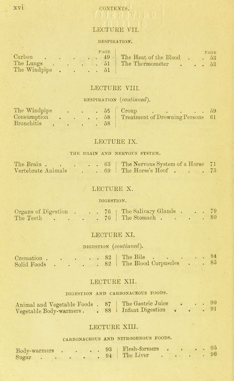 Carbon The Lungs The Windpipe LECTURE VII. RESPIRATION'. PAGE . 49 . 51 . 51 The Heat of the Blood The Thermometer r-.u;i<; . 53 The Windpipe Consumption Bronchitis , LECTURE VIII. inspiration {continued). 56 58 58 Croup 59 Treatment of DrowningPersons 61 LECTURE IX. THE BRAIN AND NERVOUS SYSTEM. The Brain . Vertebrate Animals 03 69 The Nervous System of a Horse 71 The Horse's Hoof . . . .73 Organs of Digestion The Teeth LECTURE X. DIGESTION. 76 76 The Salivary Glands The Stomach . 79 SO Cremation . Solid Foods LECTURE XI. digestion (continued). 82 82 The Bile . The Blood Corpuscles 84 85 LECTURE XII. DIGESTION AND CARBONACEOUS FOODS. Animal and Vegetable Foods . 87 Vegetable Body-warmers . . 88 The Gastric Juice Infant Digestion LECTURE XIII. CARBONACEOUS AND NITROGENOUS FOODS. Body-warmers Sugar 93 94 Flesh-formers The Liver 90 91 95 96