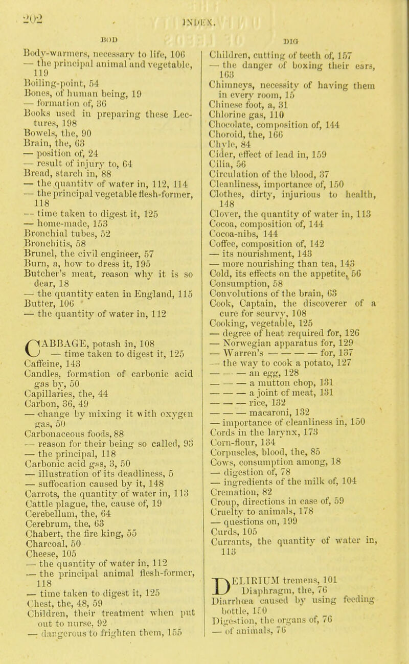 lion Body-warmers, necessary to life, 10(i the principal animal and vegetable, II!) Boiling-point, 54 Bones, of human being, 19 — formation of, 86 Books used in preparing these Lec- tures, J 98 Bowels, the, 90 Brain, the, 68 — position of, 24 — result of injury to, 04 Bread, starch in, 88 — t lie quantity of water in, 112, 114 — the principal vegetable flesh-former, 118 — time taken to digest it, 125 — home-made, 153 Bronchial tubes, 52 Bronchitis, 58 Brunei, the civil engineer, 57 Burn, a, how to dress it, 195 Butcher's meat, reason why it is so dear, 18 — the quantity eaten in England, 115 Butter, 100 — the quantity of water in, 112 CABBAGE, potash in, 108 — time taken to digest it, 125 Caffeine, 1-13 Candles, formation of carbonic acid gas by, 50 Capillaries, the, 44 Carbon, 36, 49 — change by mixing it with oxygen gas, 5u Carbonaceous foods, 88 — reason for their being so called, 93 — the principal, 118 Carbonic acid gfis, 3, 50 — illustration of its deadlines*, 5 — suffocation caused by it, 148 Carrots, the quantity of water in, 113 Cattle plague, the, cause of, 19 Cerebellum, the, 64 Cerebrum, the, 63 Chabert, the fire king, 55 Charcoal, 50 Cheese, 105 — the quantity of water in, 112 — the principal animal flesh-former, 118 — time taken to digest it, 125 Chest, the, 48, 59 Children, their treatment when put out to nurse. 92 — dangerous to frighten them, 155 DIO Children, cutting of teeth of, 157 — the danger of boxing their ears, 163 Chimneys, necessity of having them in every room, 15 Chinese foot, a, 31 Chlorine gas, 110 Chocolate, composition of, 144 Choroid, the, 166 Chyle, 84 Cider, effect of lead in, 159 Cilia, 56 Circulation of the blood, 37 Cleanliness, importance of, 150 Clothes, dirtv, injurious to health, 148 Clover, the quantity of water in, 113 Cocoa, composition of, 144 Cocoa-nibs, 144 Coffee, composition of, 142 — its nourishment, 143 — more nourishing than tea, 143 Cold, its effects on the appetite, 56 Consumption, 58 Convolutions of the brain, 63 Cook, Captain, the discoverer of a cure for scurvy, 108 Cooking, vegetable, 125 — degree of heat required for, 126 — Norwegian apparatus for, 129 — Warren's for, 137 — the way to cook a potato, 127 an egg, 128 a mutton chop, 131 a joint cf meat, 131 rice, 132 macaroni, 132 — importance of cleanliness in, 150 Con Is in the larynx, 173 Corn-flour, 134 Corpuscles, blood, the, 85 Cows, consumption among, 18 — digestion of, 78 — ingredients of the milk of, 104 Cremation, 82 Croup, directions in case of, 59 Cruelty to animals, 178 — questions on, 199 Curds, 105 Currants, the quantity of water in, 113 DELIRIUM tremens, 101 Diaphragm, the, 76 Diarrhoea caused by using feeding bottle, ICQ Digestion, the organs of, 70 — of animals, 76
