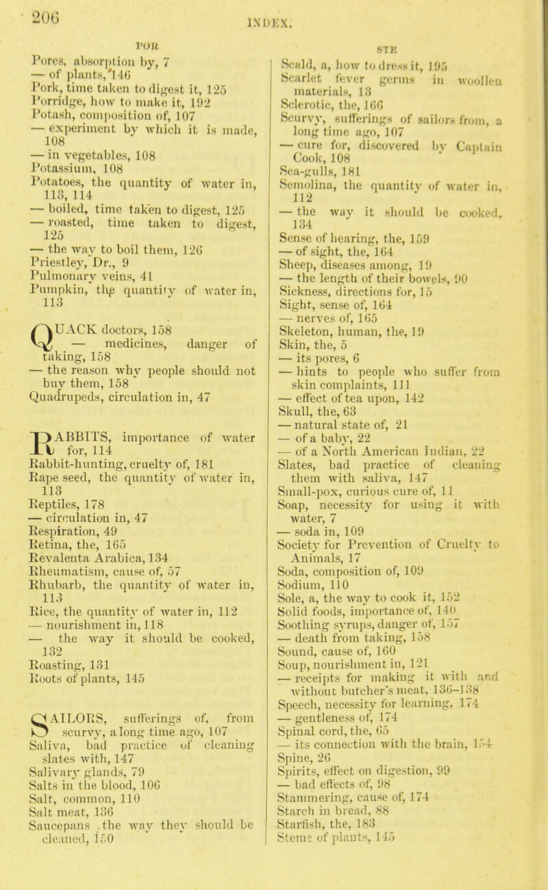 INDEX. TO It Pores, absorpt ion by, 7 — of plants,'! 16 Pork, time taken to digest it, 125 Porridge, how to make it, 192 Potash, composition of, 107 — experiment by which it is made, 108 — in vegetables, 108 Potassium, 108 Potatoes, the quantity of water in, IK'!, 11 1 — boiled, time taken to digest, 125 — roasted, time taken to digest, 125 — the way to boil them, 12ti Priestley,'Dr., 9 Pulmonary veins, 41 Pumpkin, tlie quantity of water in, 113 QUACK doctors, 158 — medicines, danger of taking, 158 — the reason why people should not buy them, 158 Quadrupeds, circulation in, 47 RABBITS, importance of water for, 114 Rabbit-hunting, cruelty of, 181 Rape seed, the quantity of water in, 113 Reptiles, 178 — circulation in, 47 Respiration, 49 Retina, the, 165 Revalenta Arabica, 134 Rheumatism, cause of, 57 Rhubarb, the quantity of water in, 113 Rice, the quantity of water in, 112 — nourishment in, 118 — the way it should be cooked, 132 Roasting, 131 Roots of plants, 115 SAILORS, sufferings of. from scurvy, along time ago, 107 Saliva, bad practice of cleaning slates with, 147 Salivary glands, 79 Salts in the blood, 106 Salt, common, 110 Salt meat, 136 Saucepans .the way they should be cleaned, 150 STK Scald, a, how to dress it, 195 Scarlet fever germs in woollen materials, 13 Sclerotic, the, 160 Scurvy, sufferings of sailors from, u long time ajjo, 107 — cure for, discovered bv Captain Cook,108 Sea-gulls, 181 Semolina, the quantity of water in, 112 — the way it should be cooked, 134 Sense of hearing, the, 159 — of sight, the, 164 Sheep, diseases among, 19 — the length of their bowels, 90 Sickness, directions for, 15 Sight, sense of, 164 — nerves of, 165 Skeleton, human, the, 19 Skin, the, 5 — its pores, 6 — hints to people who suffer from skin complaints, HI — effect of tea upon, 142 Skull, the, 63 — natural state of, 21 — of a baby, 22 — of a North American Indian, 22 Slates, bad practice of cleaning them with saliva, 147 Small-pox, curious cure of, 11 Soap, necessity for using it with water, 7 — soda in, 109 Society for Prevention of Cruelty to Animals, 17 Soda, composition of, 109 Sodium, 110 Sole, a, the way to cook it, 152 Solid foods, importance of, 140 Soothing syrups, danger of, 157 — death from taking, 158 Sound, cause of, 160 Soup, nourishment in, 121 — receipts for making it with and without butcher's meat. 136-138 Speech, necessity for learning, 174 — gentleness of, 174 Spinal cord, the, 65 — its connection with the brain, 154 Spine, 26 Spirits, effect on digestion, 99 — bad effects of, 98 Stammering, cause of, 174 Starch in bread, 88 Starfish, the, 183 Stem-: of plants, 115