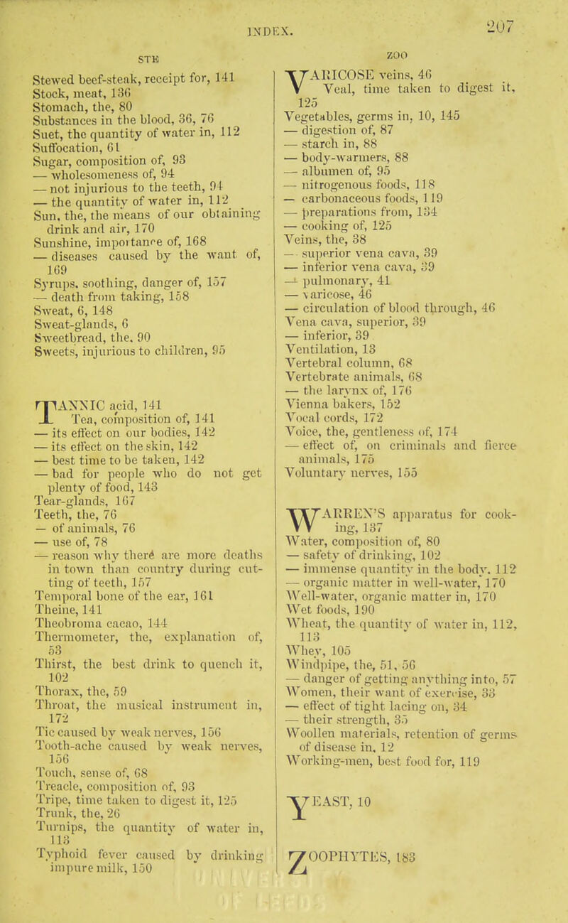 IN I)I STK Stewed beef-steak, receipt for, 141 Stock, meat, 130 Stomach, the, 80 Substances in the blood, 36, 76 Suet, the quantity of water in, 112 Suffocation, Gl Sugar, composition of, 93 — wholesomeness of, 94 — not injurious to the teeth, 9 I — the quantity of water in, 112 Sun. the, the means of our obtaining drink and air, 170 Sunshine, importance of, 168 — diseases caused by the want of, 169 Syrups, soothing, danger of, 157 — death from taking, 158 Sweat, 6, 148 Sweat-glands, 6 Sweetbread, the, 90 Sweets, injurious to children, 95 TANNIC acid, 141 Tea, composition of, Ml — its effect on our bodies, 142 — its effect on the skin, 142 — best time to be taken, 142 — bad for people who do plenty of food, 143 Tear-glands, 107 Teeth, the, 76 — of animals, 76 — use of, 78 — reason why there1 are more deaths in town than country during cut- t ing of teeth, 1 .'7 Temporal bone of the ear, 161 Theine, 141 Theobroma cacao, 144 Thermometer, the, explanation of, 53 Thirst, the best drink to quench it, 102 Thorax, the, 59 Throat, the musical instrument in, 172 Tic caused by weak nerves, 156 Tooth-ache caused by weak nerves, 156 Touch, sense of, 68 Treacle, composition of, 93 Tripe, time taken to digest it, 125 Trunk, the, 26 Turnips, the quantity of water in, L13 Typhoid fever caused by impure milk, 150 not get drinking zoo VARICOSE veins, 46 Veal, time taken to digest it, 125 Vegetables, germs in, 10, 145 — digestion of, 87 — starch in, 88 — body-warmers, 88 —■ albumen of, 95 — nitrogenous foods, 11S — carbonaceous foods, 119 — preparations from, 134 — cooking of, 125 Veins, the, 38 — superior vena cava, 39 — inferior vena cava, '._'.[) — pulmonary, 41 — \aricose, 46 — circulation of blood through, 46 Vena cava, superior, 39 — inferior, 39 Ventilation, 13 Vertebral column, 68 Vertebrate animals, 68 — the larynx of, 176 Vienna bakers, 152 Vocal cords, 172 Voice, the, gentleness of, 174 — effect of, on criminals and fierce animals, 1 7.> Voluntary nerves, 155 WARREN'S apparatus for cook- ing, 137 Water, composition of, 80 — safety of drinking, 102 — immense quantity in the body. 112 — organic matter in well-water, 170 Well-water, organic matter in, 170 Wet foods, 190 Wheat, the quantity of water in, 112, 113 Whey, 105 Windpipe, the, 51, 56 — danger of getting anything into, 57 Women, their want of exen-ise, 33 — effect of tight lacing on, 34 — their strength, 35 Woollen materials, retention of germs- of disease in, 12 Working-men, best food for, 119 AST, 10 z OOPHYTKS, 183