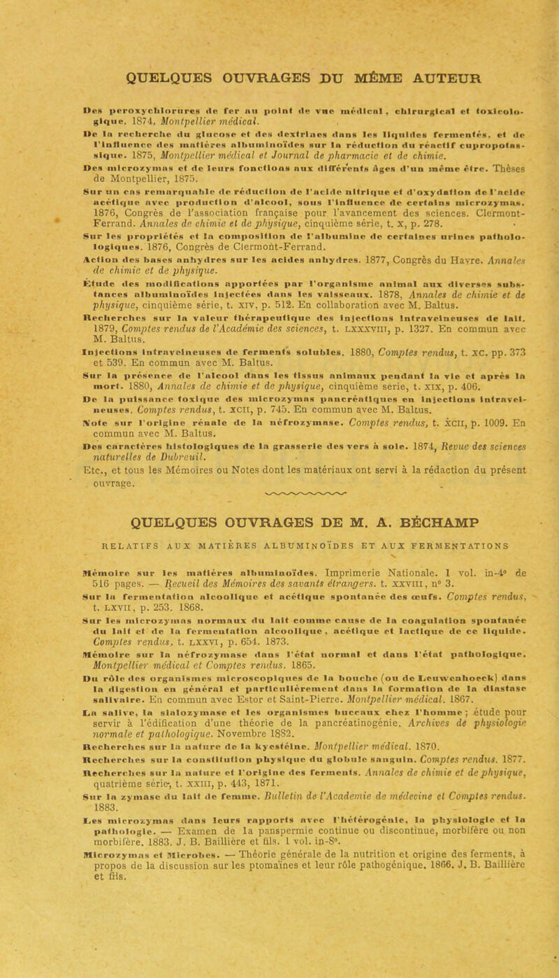 QUELQUES OUVRAGES DU MÊME AUTEUR Des peroxyehloriircs <le Ter nu point <le vue médical , chirurgical et toxicolo- gique. 1874, Montpellier médical. Ile la recherche du glucose et des dcxtrlnes élans les liquides fermentés, et de l'influence «les matières albuminoïdes sur la réduction du réactif cupropotas- slque. 1875, Montpellier médical et Journal de pharmacie et de chimie. Des mlcrozymas et de leurs fonctions aux différents Ages d'un même être. Thèses de Montpellier, 1875. Sur un cas remarquable de réduction «le l'acide nltrl«]ue et «l'oxydation de l'acldf? acétique avee production «l'alcool, sous l'influ«mce de certulns mlcrozymas. 1876, Congrès de l'association française pour l'avancement des sciences. Clermont- Ferrand. Annales de chimie et de physique, cinquième série, t. x, p. 278. Sur les propriétés et la composition de l'albumine «le certaines urines patholo- îogiques. 1876, Congrès de Clermont-Ferrand. Action des bases anhydres sur les acides anhydres. 1877, Congrès du Havre. Annales de chimie et de physique. Étude des modifications apportées par l'organisme animal aux diverses subs- tances albuminoïdes Injectées dans les vaisseaux. 1878, Annales de chimie et de physique, cinquième série, t. xiv, p. 512. En collaboration avec M. Baltus. Recherches sur la valeur thér«ipcuttqiic «les injections Intraveineuses de lait. 1879, Comptes rendus de l'Académie des sciences, t. lxxxviit, p. 1327. En commun avec M. Baltus. Injections intraveineuses «le ferments solubles. 1880, Comptes rendus, t. XC. pp. 373 et 539. En commun avec M. Baltus. Sur la présence «le l'alcool dans les tissus animaux pendant la vie et après la mort. 1880, Annales de chimie et de physique, cinquième série, t. xix, p. 406. De la puissance toxique des mlcrozymas pancréatiques on Injections intravei- neuses. Comptes rendus, t. xcit, p. 745. En commun avec M. Baltus. IVolc sur l'origine rénale de la néfrozymasc. Comptes rendus, t. XCII, p. 1009. En commun avec M. Baltus. Des carnctéres histologiques de la grnssorle des vers h sole. 1871, Revue des sciences naturelles de Dubreuil. Etc., et tous les Mémoires ou Notes dont les matériaux ont servi à la rédaction du présent ouvrage. QUELQUES OUVRAGES DE M. A. BÉCHAMP RELATIFS AUX MATIERES ALBUMINOÏDES ET AUX FERMENTATIONS Mémoire sur les matières albuminoïdes. Imprimerie Nationale. 1 vol. in-4° de 516 pages. — Recueil des Mémoires des savants étrangers, t. xxvm, n° 3. Sur la fermentation alcoolique et ncétlque spontanée des œufs. Comptes rendus, t. LXVII, p. 253. 1868. Sur les mlcrozymas normaux du Inlt comme cause «le la coagulation spontanée «tu lait et de la fermentation alcoolidjuc , acétique et lactique de ce liquide. Comptes rendus, t. lxxvi, p. 654. 1873. Mémoire sur la néfrozyiuase dans l’état normal et dans l'état pathologique. Montpellier médical et Comptes rendus. 1865. Du r«ïle «les organismes microscopiques «le la bouc.hc (ou de Retiwenhoeck) «lans la «ligestioik en général et particulièrement dans la formation «le la diastase salivaire. En commun avec Estor et Saint-Pierre. Montpellier médical. 1867. K-a salive, la sialozymasc et les organismes buccaux chez l'homme ; étude pour servir à l’édification d’une théorie de la pancréatinogénie. Archives dé physiologie normale et pathologique. Novembre 1882. Recherches sur la nature «le la kycstélne. Montpellier médical. 1S70. Recherches sur la constitution physique du globule sanguin. Comptes rendus. 1S77. Recherches sur la nature et l'origine des ferments. Annales de chimie et de physique, quatrième série, t. XXIII, p. 443, 1871. Sur la zymase du lait «le femme. Bulletin de l’Academie de médecine cl Comptes rendus. 1883. Des mirrozymas dans leurs rapports avec l'hétérogénie. la physiologie et la pathologie. — Examen de la panspermie continue ou discontinue, morbifère ou non morbifère. 1883. J. B. Baillière et fils. 1 vol. in-8°. Mlcrozymas et Microbes. — Théorie générale de la nutrition et origine des ferments, à propos de la discussion sur les ptomaïnes et leur rôle pathogénique. 1866. J. B. Baillière et fils.