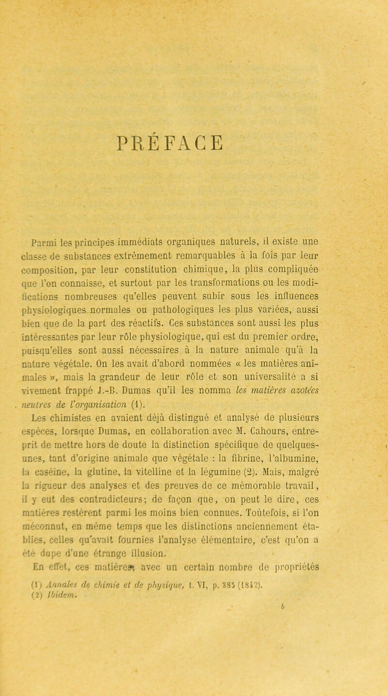 PREFACE Parmi les principes immédiats organiques naturels, il existe une classe de substances extrêmement remarquables à la fois par leur composition, par leur constitution chimique, la plus compliquée que l’on connaisse, et surtout par les transformations ou les modi- fications nombreuses qu’elles peuvent subir sous les influences physiologiques normales ou pathologiques les plus variées, aussi bien que de la part des réactifs. Ces substances sont aussi les plus intéressantes par leur rôle physiologique, qui est du premier ordre, puisqu’elles sont aussi nécessaires à la nature animale qu’à la nature végétale. On les avait d’abord nommées « les matières ani- males », mais la grandeur de leur rôle et son universalité a si vivement frappé J.-B. Dumas qu’il les nomma les matières azote'cs neutres de l'organisation (1). Les chimistes en avaient déjà distingué et analysé de plusieurs espèces, lorsque Dumas, en collaboration avec M. Cahours, entre- prit de mettre hors de doute la distinction spécifique de quelques- unes, tant d’origine animale que végétale : la fibrine, l’albumine, la caséine, la glutine, la vitelline et la légumine (2). Mais, malgré la rigueur des analyses et des preuves de ce mémorable travail, il y eut des contradicteurs; de façon que, on peut le dire, ces matières restèrent parmi les moins bien connues. Toutefois, si l’on méconnut, en même temps que les distinctions anciennement éta- blies, celles qu’avait fournies l’analyse élémentaire, c’est qu’on a été dupe d’une étrange illusion. En effet, ces matières*, avec un certain nombre de propriétés (!) Annales de chimie et de physique, t. VI, p. 385 (1812). (2) Ibidem. b