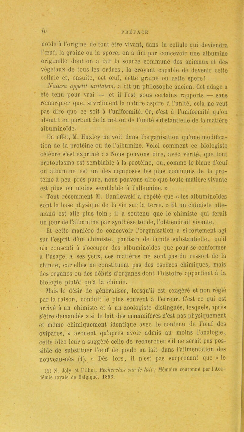 noïdo à l’origine de tout être vivant, dans la cellule qui deviendra l’œuf, la graine ou la spore, on a fini par concevoir une albumine originelle dont on a fait la source commune des animaux et des végétaux de tous les ordres, la croyant capable de devenir cette cellule et, ensuite, cet œuf, cette graine ou celte spore! Natura appétit unitatem, a dit un philosophe ancien. Cet adage a été tenu pour vrai — et il l’est sous certains rapports — sans remarquer que, si vraiment la nature aspire à l’unité, cela ne veut pas dire que ce soit à l’uniformité. Or, c’est à l’uniformité qu’on aboutit en partant de la notion de l’unité substantielle de la matière albuminoïde. En effet, M. Huxley ne voit dans l’organisation qu’une modifica- tion de la protéine ou de l’albumine. Voici comment ce biologiste célèbre s’est exprimé : « Nous pouvons dire, avec vérité, que tout protoplasma est semblable à la protéine, ou, comme le blanc d’œuf ou albumine est un des cqmposés les plus communs de la pro- téine à peu près pure, nous pouvons dire que toute matière vivante est plus ou moins semblable à l’albumine. » Tout récemment M. Danilewski a répété que «les albuminoïdes sont la base physique de la vie sur la terre. » Et un chimiste alle- mand est allé plus loin : il a soutenu que le chimiste qui ferait un jour de l’albumine par synthèse totale, l’obtiendrait vivante. Et cette manière de concevoir l’organisation a si fortement agi sur l’esprit d’un chimiste, partisan de l’unité substantielle, qu’il n’a consenti à s’occuper des albuminoïdes que pour se conformer à l’usage. A ses yeux, ces matières ne sont pas du ressort de la chimie, car elles ne constituent pas des espèces chimiques, mais des organes ou des débris d’organes dont l’histoire appartient à la biologie plutôt qu’à la chimie. Mais le désir de généraliser, lorsqu’il est exagéré et non réglé par la raison, conduit le plus souvent à l’erreur. C’est ce qui est arrivé à un chimiste et à un zoologiste distingués, lesquels, après s’être demandés « si le lait des mammifères n’est pas physiquement et même chimiquement identique avec le contenu de l’œuf des ovipares, » avouent qu’après avoir admis au moins l’analogie, cette idée leur a suggéré celle de rechercher s’il ne serait pas pos- sible de substituer l’œuf de poule au lait dans l’alimentation des nouveau-nés (1)..» Dès lors, il n’est pas surprenant que « le (1) N. Joly et Filhol, Recherches sur le lait; Mémoire couronné pari Aca- démie royale de Belgique. 185G.