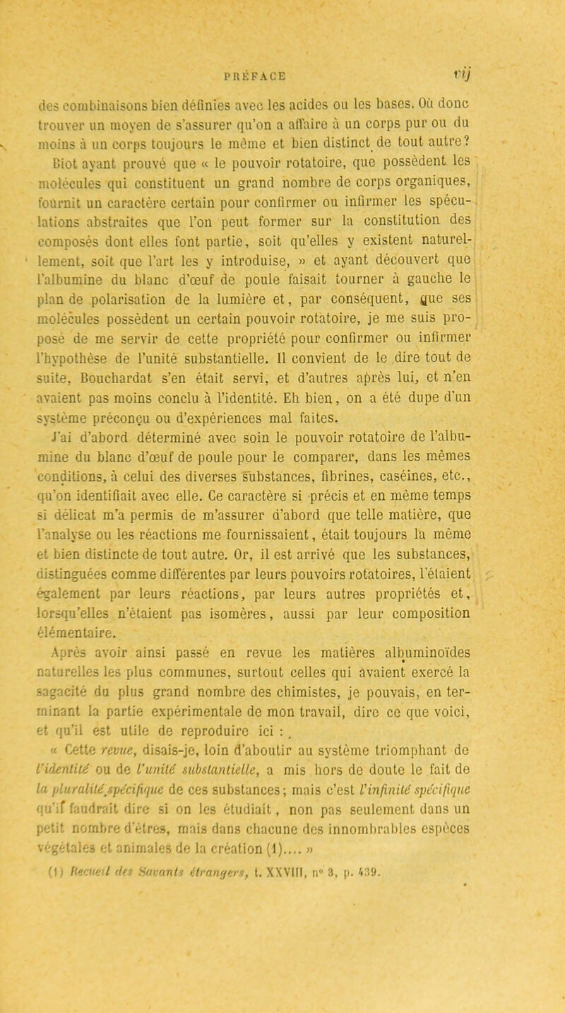 des combinaisons bien définies avec les acides on les bases. Où donc trouver un moyen de s’assurer qu’on a a lia ire à un corps pur ou du moins à un corps toujours le môme et bien distinct de tout autre? Diot ayant prouvé que « le pouvoir rotatoire, que possèdent les molécules qui constituent un grand nombre de corps organiques, fournit un caractère certain pour confirmer ou infirmer les spécu- lations abstraites que l’on peut former sur la constitution des composés dont elles font partie, soit qu’elles y existent naturel- lement, soit que l’art les y introduise, » et ayant découvert que l’albumine du blanc d’œuf de poule faisait tourner à gauche le plan de polarisation de la lumière et, par conséquent, yue ses molécules possèdent un certain pouvoir rotatoire, je me suis pro- posé de me servir de cette propriété pour confirmer ou infirmer l’hypothèse de l’unité substantielle. Il convient de le dire tout de suite, Bouchardat s’en était servi, et d’autres ajtrès lui, et n’en avaient pas moins conclu à l’identité. Eh bien, on a été dupe d’un système préconçu ou d’expériences mal faites. J'ai d’abord déterminé avec soin le pouvoir rotatoire de l’albu- mine du blanc d’œuf de poule pour le comparer, dans les mêmes conditions, à celui des diverses substances, fibrines, caséines, etc., qu’on identifiait avec elle. Ce caractère si précis et en même temps si délicat m’a permis de m’assurer d’abord que telle matière, que l’analyse ou les réactions me fournissaient, était toujours la même et bien distincte de tout autre. Or, il est arrivé que les substances, distinguées comme différentes par leurs pouvoirs rotatoires, l’étaient également par leurs réactions, par leurs autres propriétés et, lorsqu’elles n’étaient pas isomères, aussi par leur composition élémentaire. Après avoir ainsi passé en revue les matières albuminoïdes naturelles les plus communes, surtout celles qui avaient exercé la sagacité du plus grand nombre des chimistes, je pouvais, en ter- minant la partie expérimentale de mon travail, dire ce que voici, et qu’il est utile de reproduire ici :. « Cette revue, disais-je, loin d’aboutir au système triomphant de l’identité ou de l’unité substantielle, a mis hors de doute le fait de la pluralitéjpécifique de ces substances; mais c’est l’infinité spécifique qu’if faudrait dire si on les étudiait, non pas seulement dans un petit nombre d’êtres, mais dans chacune des innombrables espèces végétale» et animales de la création (1) »
