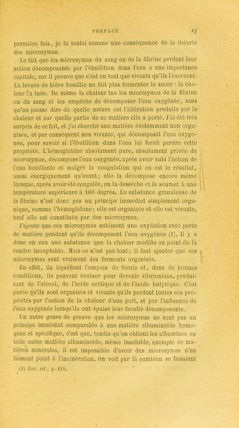 première fois, je la tentai comme une conséquence de la théorie des microzymas. Le fait que les microzymas du sang ou de la fibrine perdent leur action décomposante par l’ébullition dans l’eau a une importance capitale, car il prouve que c’est en tant que vivants qu’ils l’exercent. La levure de bière bouillie ne fait plus fermenter le sucre : la cha- leur l'a tuée. De même la chaleur tue les microzymas de la fibrine ou du sang et les empêche de décomposer l’eau oxygénée, sans qu’on puisse dire de quelle nature est l’altération produite par la chaleur et sur quelle partie de sa matière elle a porté. J'ai été très surpris de ce fait, et j’ai cherché une matière évidemment non orga- nisée, et par conséquent non vivante, qui décomposât l’eau oxygé- née, pour savoir si l’ébullition dans l’eau lui ferait perdre cette propriété. L’hémoglobine absolument pure, absolument privée de microzymas, décompose l’eau oxygénée, après avoir subi l’action de l’eau bouillante et malgré la coagulation qui en est le résultat, aussi énergiquement qu’avant; elle la décompose encore même lorsque, après avoir été coagulée, on la dessèche et la soumet à une température supérieure à 100 degrés. La substance granuleuse de la fibrine n’est donc pas un principe immédiat simplement orga- nique, comme l’hémoglobine ; elle est organisée et elle est vivante, bref elle est constituée par des microzymas. J’ajoute que ces microzymas subissent une oxydation avec perte de matière pendant qu’ils décomposent l’eau oxygénée (1). 11 y a donc en eux une substance que la chaleur modifie au point de la rendre inoxydable. Mais ce n’est pas tout; il faut ajouter que ces microzymas sont vraiment des ferments organisés. En effet, iis liquéfient l’empois de fécule et, dans de bonnes conditions, ils peuvent évoluer pour devenir vibrioniens, produi- sant de l’alcool, de l’acide acétique et de l’acide butyrique. C’est parce qu’ils sont organisés et vivants qu’ils perdent toutes ces pro- priétés par l’action de la chaleur d’une part, et par l’influence de l’eau oxygénée lorsqu’ils ont épuisé leur faculté décomposante. En autre genre de preuve que les microzymas ne sont pas un principe immédiat comparable à une matière albuminoïde homo- gène et spécifique, c’est que, tandis qu’on obtient les albumines ou telle autre matière albuminoïde, même insoluble, exempte de ma- tières minérales, il est impossible d’avoir des microzymas n’en laissant point à l’incinération. On voit par là combien se faisaient