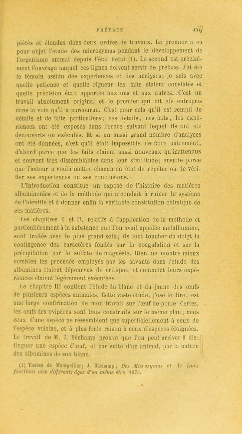 piétés et étendus dans deux ordres de travaux. Le premier a eu pour objet l’étude des microzymas pendant le développement de l’organisme animal depuis l’état fœtal (1). Le second est précisé- ment l'ouvrage auquel ces lignes doivent servir de préface. J’ai été le témoin assidu des expériences et des analyses; je sars avec quelle patience et quelle rigueur les faits étaient constatés et quelle précision était apportée aux uns et aux autres. G’est un travail absolument original et le premier qui ait été entrepris dans la voie qu’il a parcourue. C’est pour cela qu’il est rempli de détails et de faits particuliers; ces détails, ces faits, les expé- riences ont été exposés dans l’ordre suivant lequel ils ont été découverts ou exécutés. Et si un aussi grand nombre d’analyses ont été données, c’est qu’il était impossible de faire autrement, d’abord parce que les faits étaient aussi nouveaux qu'inattendus et souvent très dissemblables dans leur similitude1; ensuite parce que l’auteur a voulu mettre chacun en état de répéter ou de véri- fier ses expériences ou ses conclusions. L’Introduction constitue un exposé de l’histoire des matières albuminoïdes et de la méthode qui a conduit à ruiner le système de l’identité et à donner enfin la véritable constitution chimique de ces matières. Les chapitres I et II, relatifs à l’application de la méthode et particulièrement à la substance que l’on avait appelée métalbumine, sont traités avec le plus grand soin; ils font toucher du doigt la contingence des caractères fondés sur la coagulation et sur la précipitation par le sulfate de magnésie. Rien ne montre mieux combien les procédés employés par les savants dans l’étude des albumines étaient dépourvus de critique, et comment leurs expé- riences étaient légèrement exécutées. Le chapitre III contient l’étude du blanc et du jaune des œufs de plusieurs espèces animales. Cette vaste étude, j’ose le dire, est une large confirmation de mon travail sur l’œuf de poule. Certes, les œufs des ovipares sont tous construits sur le même plan; mais ceux d’une espèce ne ressemblent que superficiellement à ceux de l’espèce voisine, et à plus forte raison à ceux d’espèces éloignées. Le travail de M. J. Béchamp prouve que l’on peut arriver à dis- tinguer une espèce d’œuf, et par suite d’un animal, par la nature des albumines de son blanc. (1) Tbèïê3 de Montpellier; J. Bécharnp, Des Microzymas et de leurs fonctions aux différents dyes d’un même être. 1875.