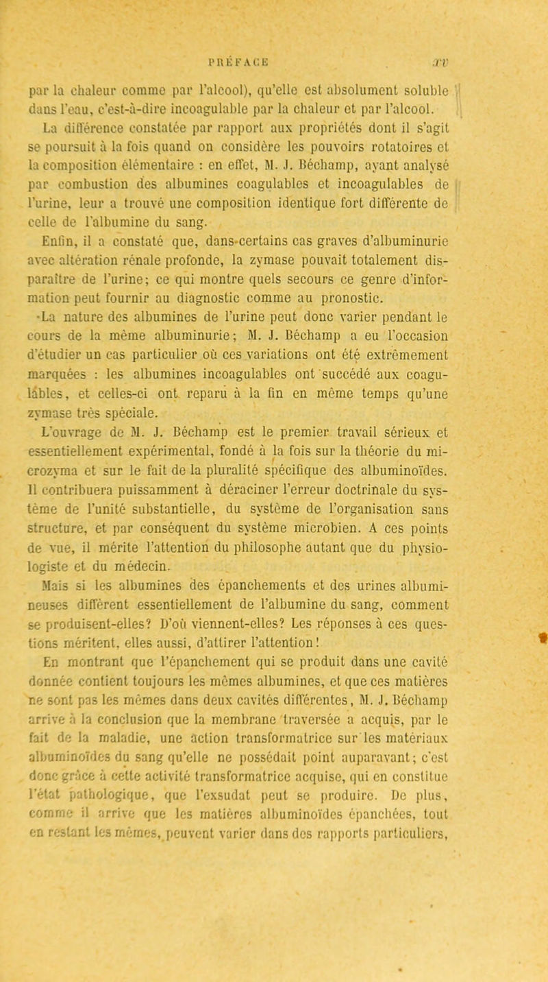 par la chaleur comme par l’alcool), qu’elle est absolument soluble dans l’eau, c’est-à-dire incoagulable par la chaleur et par l’alcool. La difiérence constatée par rapport aux propriétés dont il s’agit se poursuit à la fois quand on considère les pouvoirs rotatoires et la composition élémentaire : en effet, M. .). Béchamp, ayant analysé par combustion des albumines coagulables et incoagulables de l’urine, leur a trouvé une composition identique fort différente de celle de l'albumine du sang. Enfin, il a constaté que, dans-certains cas graves d’albuminurie avec altération rénale profonde, la zymase pouvait totalement dis- paraître de l’urine; ce qui montre quels secours ce genre d’infor- mation peut fournir au diagnostic comme au pronostic. •La nature des albumines de l’urine peut donc varier pendant le cours de la même albuminurie; M. J. Béchamp a eu l’occasion d’étudier un cas particulier où ces variations ont été extrêmement marquées : les albumines incoagulables ont succédé aux coagu- lables, et celles-ci ont reparu à la fin en même temps qu’une zymase très spèciale. L'ouvrage de M. J. Béchamp est le premier travail sérieux et essentiellement expérimental, fondé à la fois sur la théorie du mi- crozyma et sur le fait de la pluralité spécifique des albuminoïdes, il contribuera puissamment à déraciner l’erreur doctrinale du sys- tème de l’unité substantielle, du système de l’organisation sans structure, et par conséquent du système microbien. A ces points de vue, il mérite l’attention du philosophe autant que du physio- logiste et du médecin. Mais si les albumines des épanchements et des urines albumi- neuses diffèrent essentiellement de l’albumine du sang, comment se produisent-elles? L»’où viennent-elles? Les réponses à ces ques- tions méritent, elles aussi, d’attirer l’attention! En montrant que l’épanchement qui se produit dans une cavité donnée contient toujours les mêmes albumines, et que ces matières ne sont pas les mêmes dans deux cavités difierentes, M. J. Béchamp arrive à la conclusion que la membrane traversée a acquis, par le fait de la maladie, une action transformatrice sur les matériaux albuminoïdes du sang qu’elle ne possédait point auparavant ; c’est donc grâce à cette activité transformatrice acquise, qui en constitue l’état pathologique, que l’exsudât peut se produire. De plus, comme il arrive que les matières albuminoïdes épanchées, tout en restant les mêmes, peuvent varier dans des rapports particuliers,