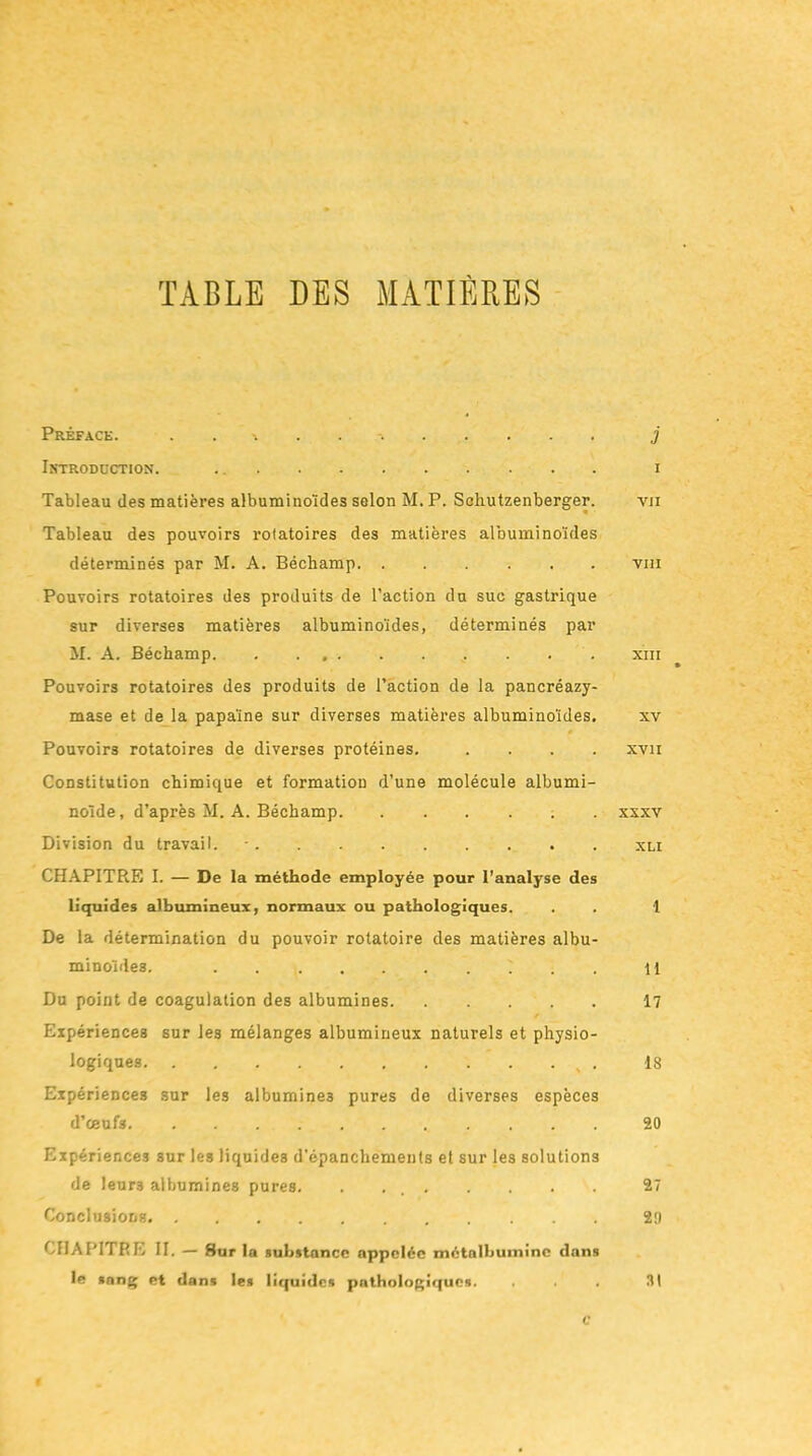 TABLE DES MATIÈRES Préface. \ j Introduction. i Tableau des matières albuminoïdes selon M. P. Schutzenberger. vji Tableau des pouvoirs rotatoires des matières albuminoïdes déterminés par M. A. Béchamp vm Pouvoirs rotatoires des produits de l’action du suc gastrique sur diverses matières albuminoïdes, déterminés par M. A. Béchamp xin Pouvoirs rotatoires des produits de l’action de la pancréazy- mase et de la papaïne sur diverses matières albuminoïdes. xv Pouvoirs rotatoires de diverses protéines. .... xvn Constitution chimique et formation d’une molécule albumi- noïde, d’après M. A. Béchamp xxxv Division du travail. - CHAPITRE I. — De la méthode employée pour l’analyse des liquides albumineux, normaux ou pathologiques. . . 1 De la détermination du pouvoir rotatoire des matières albu- minoïdes. ... il Du point de coagulation des albumines 17 Expériences sur les mélanges albumineux naturels et physio- logiques 18 Expériences sur les albumines pures de diverses espèces d’œufs 20 Expériences sur les liquides d’épanchements et sur les solutions de leurs albumines pures. 27 Conclusions 29 CHAPITRE II. — Sur la substance appelée métalbumine dans le sang et dans les liquides pathologiques. ... 3t C